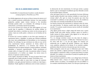 DÍA 35: EL AMOR RINDE CUENTAS
Cuando falta el consejo fracasan los planes; cuando abunda el
consejo prosperan. (Proverbios 15:22 NVI)
Los árboles gigantescos de secoya se elevan cientos de metros en el
aire y resisten presiones ambientales intensas. Los rayos pueden
golpearlos, pueden soplar vientos intensos y los incendios
forestales pueden arder a su alrededor. Sin embargo la secoya
resiste firme, y se fortalece durante las pruebas.
Uno de los secretos de la fuerza de este árbol gigante es lo que
sucede bajo la superficie. A diferencia de muchos árboles, se
extiende hacia afuera y entrelaza sus raíces con las secoyas que lo
rodean. Cada uno recibe poder y refuerzos con la fortaleza de los
demás.
El secreto de la secoya también es una clave para mantener un
matrimonio fuerte y saludable. La pareja que enfrenta problemas
sola tiene más probabilidades de derrumbarse en los momentos
difíciles. Sin embargo, las que entrelazan sus vidas en una red de
otros matrimonios fuertes, aumentan en forma radical sus
posibilidades de sobrevivir a la tormenta más intensa. Es
fundamental que los esposos busquen consejos piadosos, amistades
saludables y mentores experimentados. Todos necesitamos el
consejo sabio a lo largo de la vida. Las personas sabias lo buscan
constantemente y lo reciben con alegría. Los necios nunca lo
buscan y lo ignoran cuando se lo dan.
Como explica claramente la Biblia: "Al necio le parece bien lo que
emprende, pero el sabio atiende al consejo" (Proverbios 12:15).
Obtener el consejo sabio es como tener un mapa de carretera
detallado y una guía personal mientras se realiza un viaje largo y
desafiante. Puede significar la diferencia entre el éxito continuo o
la destrucción de otro matrimonio. Es vital que invites a parejas
fuertes a que te comuniquen la sabiduría que han obtenido a través
de sus propios logros y fracasos.
¿Para qué gastar años de tu vida aprendiendo lecciones dolorosas
cuando puedes descubrir esas mismas verdades en unas horas de
consejo sabio? ¿Por qué no cruzar los puentes que otros han
construido? La sabiduría es más valiosa que el oro. No recibirla es
como dejar caer monedas invalorables de entre los dedos.
Los buenos mentores del matrimonio te advienen antes de tomar
una mala decisión. Te alientan cuando estás listo para darte por
vencido. Y te animan cuando alcanzas nuevos niveles de intimidad
en tu matrimonio.
¿Hay alguna pareja mayor o algún amigo del mismo sexo a quien
puedas acudir para pedir buenos consejos, apoyo en oración y
rendir cuentas en forma regular? ¿Hay alguien en tu vida que te
trate con imparcialidad y franqueza?
Tú y tu cónyuge necesitan contar con esta clase de amigos y
mentores en forma constante. La Biblia dice: "Exhortaos los unos a
los otros cada día [...] no sea que alguno de vosotros sea
endurecido por el engaño del pecado" (Hebreos 3:13). Muchas
veces, podemos aislarnos de los demás. Si no tenemos cuidado,
podríamos alejar de nosotros a las personas que más nos aman.
Debes protegerte contra los que te influencian para mal. Todos
tienen una opinión y algunas personas te alentarán a actuar en
forma egoísta, te alentarán a dejar a tu pareja para buscar tu propia
felicidad. Ten cuidado y no escuches el consejo de aquellos que no
tienen un buen matrimonio.
Si tu matrimonio pende de un hilo o ya se dirige hacia el divorcio
debes detener todo y buscar el consejo sólido lo más rápido
posible. Llama a un pastor, a un terapeuta que crea en la Biblia o a
un consejero matrimonial hoy mismo. Por más que al principio sea
 