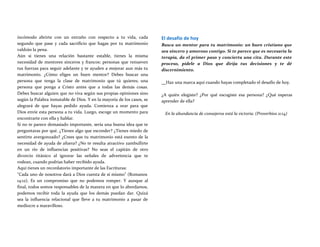 incómodo abrirte con un extraño con respecto a tu vida, cada
segundo que pase y cada sacrificio que hagas por tu matrimonio
valdrán la pena.
Aún si tienes una relación bastante estable, tienes la misma
necesidad de mentores sinceros y francos: personas que renueven
tus fuerzas para seguir adelante y te ayuden a mejorar aun más tu
matrimonio. ¿Cómo eliges un buen mentor? Debes buscar una
persona que tenga la clase de matrimonio que tú quieres; una
persona que ponga a Cristo antes que a todas las demás cosas.
Debes buscar alguien que no viva según sus propias opiniones sino
según la Palabra inmutable de Dios. Y en la mayoría de los casos, se
alegrará de que hayas pedido ayuda. Comienza a orar para que
Dios envíe esta persona a tu vida. Luego, escoge un momento para
encontrarte con ella y hablar.
Si no te parece demasiado importante, sería una buena idea que te
preguntaras por qué. ¿Tienes algo que esconder? ¿Tienes miedo de
sentirte avergonzado? ¿Crees que tu matrimonio está exento de la
necesidad de ayuda de afuera? ¿No te resulta atractivo zambullirte
en un río de influencias positivas? No seas el capitán de otro
divorcio titánico al ignorar las señales de advertencia que te
rodean, cuando podrías haber recibido ayuda.
Aquí tienes un recordatorio importante de las Escrituras:
"Cada uno de nosotros dará a Dios cuenta de sí mismo" (Romanos
14:12). Es un compromiso que no podemos romper. Y aunque al
final, todos somos responsables de la manera en que lo abordamos,
podemos recibir toda la ayuda que los demás puedan dar. Quizá
sea la influencia relacional que lleve a tu matrimonio a pasar de
mediocre a maravilloso.
El desafío de hoy
Busca un mentor para tu matrimonio: un buen cristiano que
sea sincero y amoroso contigo. Si te parece que es necesaria la
terapia, da el primer paso y concierta una cita. Durante este
proceso, pídele a Dios que dirija tus decisiones y te dé
discernimiento.
Haz una marca aquí cuando hayas completado el desafío de hoy.
¿A quién elegiste? ¿Por qué escogiste esa persona? ¿Qué esperas
aprender de ella?
En la abundancia de consejeros está la victoria. (Proverbios 11:14)
 
