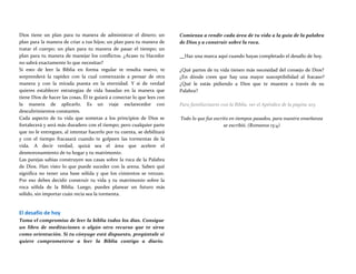 Dios tiene un plan para tu manera de administrar el dinero; un
plan para la manera de criar a tus hijos; un plan para tu manera de
tratar el cuerpo; un plan para tu manera de pasar el tiempo; un
plan para tu manera de manejar los conflictos. ¿Acaso tu Hacedor
no sabrá exactamente lo que necesitas?
Si esto de leer la Biblia en forma regular te resulta nuevo, te
sorprenderá la rapidez con la cual comenzarás a pensar de otra
manera y con la mirada puesta en la eternidad. Y si de verdad
quieres establecer estrategias de vida basadas en la manera que
tiene Dios de hacer las cosas, Él te guiará a conectar lo que lees con
la manera de aplicarlo. Es un viaje esclarecedor con
descubrimientos constantes.
Cada aspecto de tu vida que sometas a los principios de Dios se
fortalecerá y será más duradero con el tiempo; pero cualquier parte
que no le entregues, al intentar hacerlo por tu cuenta, se debilitará
y con el tiempo fracasará cuando te golpeen las tormentas de la
vida. A decir verdad, quizá sea el área que acelere el
desmoronamiento de tu hogar y tu matrimonio.
Las parejas sabias construyen sus casas sobre la roca de la Palabra
de Dios. Han visto lo que puede suceder con la arena. Saben qué
significa no tener una base sólida y que los cimientos se venzan.
Por eso debes decidir construir tu vida y tu matrimonio sobre la
roca sólida de la Biblia. Luego, puedes planear un futuro más
sólido, sin importar cuán recia sea la tormenta.
El desafío de hoy
Toma el compromiso de leer la biblia todos los días. Consigue
un libro de meditaciones o algún otro recurso que te sirva
como orientación. Si tu cónyuge está dispuesto, pregúntale si
quiere comprometerse a leer la Biblia contigo a diario.
Comienza a rendir cada área de tu vida a la guía de la palabra
de Dios y a construir sobre la roca.
Haz una marca aquí cuando hayas completado el desafío de hoy.
¿Qué partes de tu vida tienen más necesidad del consejo de Dios?
¿En dónde crees que hay una mayor susceptibilidad al fracaso?
¿Qué le estás pidiendo a Dios que te muestre a través de su
Palabra?
Para familiarizarte con la Biblia, ver el Apéndice de la página 205
Todo lo que fue escrito en tiempos pasados, para nuestra enseñanza
se escribió. (Romanos 15:4)
 