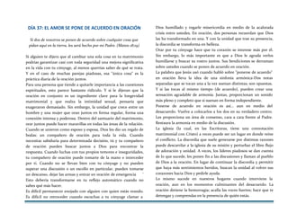 DÍA 37: EL AMOR SE PONE DE ACUERDO EN ORACIÓN
Si dos de vosotros se ponen de acuerdo sobre cualquier cosa que
pidan aquí en la tierra, les será hecho por mi Padre. (Mateo 18:19)
Si alguien te dijera que al cambiar una sola cosa en tu matrimonio
podrías garantizar casi con toda seguridad una mejora significativa
en la vida con tu cónyuge, al menos querrías saber de qué se trata.
Y en el caso de muchas parejas piadosas, esa "única cosa" es la
práctica diaria de la oración juntos.
Para una persona que tiende a quitarle importancia a las cuestiones
espirituales, esto parece bastante ridículo. Y si le dijeran que la
oración en conjunto es un ingrediente clave para la longevidad
matrimonial y que realza la intimidad sexual, pensaría que
exageraron demasiado. Sin embargo, la unidad que crece entre un
hombre y una mujer que oran juntos en forma regular, forma una
conexión intensa y poderosa. Dentro del santuario del matrimonio,
orar juntos puede hacer maravillas en todas las áreas de la relación.
Cuando se unieron como esposo y esposa, Dios les dio un regalo de
bodas: un compañero de oración para toda la vida. Cuando
necesitas sabiduría para determinada decisión, tú y tu compañero
de oración pueden buscar juntos a Dios para encontrar la
respuesta. Cuando luchas con tus propios temores e inseguridades,
tu compañero de oración puede tomarte de la mano e interceder
por ti. Cuando no se llevan bien con tu cónyuge y no pueden
superar una discusión o un escollo en particular, pueden tomarse
un descanso, dejar las armas y entrar en oración de emergencia '
Esto debería transformarse en tu reflejo automático cuando no
sabes qué más hacer.
Es difícil permanecer enojado con alguien con quien estás orando.
Es difícil no retroceder cuando escuchas a tu cónyuge clamar a
Dios humillado y rogarle misericordia en medio de la acalorada
crisis entre ustedes. En oración, dos personas recuerdan que Dios
las ha transformado en una. Y con la unidad que trae su presencia,
la discordia se transforma en belleza.
Orar por tu cónyuge hace que tu corazón se interese más por él.
Sin embargo, lo más importante es que a Dios le agrada verlos
humillarse y buscar su rostro juntos. Sus bendiciones se derraman
sobre ustedes cuando se ponen de acuerdo en oración.
La palabra que Jesús usó cuando habló sobre "ponerse de acuerdo"
en oración lleva la idea de una sinfonía armónica-Dos notas
separadas que se tocan una a la vez suenan distintas; son opuestas.
Y si las tocas al mismo tiempo (de acuerdo), pueden crear una
sensación agradable de armonía. Juntas, proporcionan un sonido
más pleno y completo que si suenan en forma independiente.
Ponerse de acuerdo en oración es así... aun en medio del
desacuerdo. Vuelve a colocarlos a los dos en su verdadero centro.
Les proporciona un área de consenso, cara a cara frente al Padre.
Restaura la armonía en medio de la discusión.
La iglesia (la cual, en las Escrituras, tiene una connotación
matrimonial con Cristo) a veces puede ser un lugar en donde reine
el conflicto. La discordia que suele generarse por distintas razones
puede descarrilar a la iglesia de su misión y perturbar el libre flujo
de adoración y unidad. A veces, los líderes piadosos se dan cuenta
de lo que sucede, les ponen fin a las discusiones y llaman al pueblo
de Dios a la oración. En lugar de c0ntinuar la discordia y permitir
que haya más sentimientos heridos, buscan la unidad al volver sus
corazones hacia Dios y pedirle ayuda.
Lo mismo sucede en nuestros hogares cuando interviene la
oración, aun en los momentos culminantes del desacuerdo. La
oración detiene la hemorragia; acalla las voces fuertes; hace que te
detengas y comprendas en la presencia de quién estás.
 