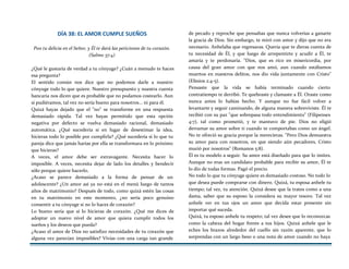 DÍA 38: EL AMOR CUMPLE SUEÑOS
Pon tu delicia en el Señor, y Él te dará las peticiones de tu corazón.
(Salmo 37:4)
¿Qué le gustaría de verdad a tu cónyuge? ¿Cuán a menudo te haces
esa pregunta?
El sentido común nos dice que no podemos darle a nuestro
cónyuge todo lo que quiere. Nuestro presupuesto y nuestra cuenta
bancaria nos dicen que es probable que no podamos costearlo. Aun
si pudiéramos, tal vez no sería bueno para nosotros... ni para él.
Quizá hayas dejado que el "no" se transforme en una respuesta
demasiado rápida. Tal vez hayas permitido que esta opción
negativa por defecto se vuelva demasiado racional, demasiado
automática. ¿Qué sucedería si en lugar de desestimar la idea,
hicieras todo lo posible por cumplirla? ¿Qué sucedería si lo que tu
pareja dice que jamás harías por ella se transformara en lo próximo
que hicieras?
A veces, el amor debe ser extravagante. Necesita hacer lo
imposible. A veces, necesita dejar de lado los detalles y bendecir
sólo porque quiere hacerlo.
¿Acaso se parece demasiado a la forma de pensar de un
adolescente? ¿Un amor así ya no está en el menú luego de tantos
años de matrimonio? Después de todo, como quizá estén las cosas
en tu matrimonio en este momento, ¿no sería poco genuino
consentir a tu cónyuge si no lo haces de corazón?
Lo bueno sería que sí lo hicieras de corazón. ¿Qué me dices de
adoptar un nuevo nivel de amor que quiera cumplir todos los
sueños y los deseos que pueda?
¿Acaso el amor de Dios no satisfizo necesidades de tu corazón que
alguna vez parecían imposibles? Vivías con una carga tan grande
de pecado y reproche que pensabas que nunca volverías a ganarte
la gracia de Dios. Sin embargo, te miró con amor y dijo que no era
necesario. Anhelaba que regresaras. Quería que te dieras cuenta de
tu necesidad de Él, y que luego de arrepentirte y acudir a Él, te
amaría y te perdonaría. "Dios, que es rico en misericordia, por
causa del gran amor con que nos amó, aun cuando estábamos
muertos en nuestros delitos, nos dio vida juntamente con Cristo"
(Efesios 2:4-5).
Pensaste que la vida se había terminado cuando cierto
contratiempo te derribó. Te quebraste y clamaste a Él. Oraste como
nunca antes lo habías hecho. Y aunque no fue fácil volver a
levantarte y seguir caminando, de alguna manera sobreviviste. Él te
recibió con su paz "que sobrepasa todo entendimiento" (Filipenses
4:7), tal como prometió, y te mantuvo de pie. Dios no eligió
derramar su amor sobre ti cuando te comportabas como un ángel.
No te ofreció su gracia porque la merecieras. "Pero Dios demuestra
su amor para con nosotros, en que siendo aún pecadores, Cristo
murió por nosotros" (Romanos 5:8).
Él es tu modelo a seguir. Su amor está diseñado para que lo imites.
Aunque no eras un candidato probable para recibir su amor, Él te
lo dio de todas formas. Pagó el precio.
No todo lo que tu cónyuge quiere es demasiado costoso. No todo lo
que desea puede comprarse con dinero. Quizá, tu esposa anhele tu
tiempo; tal vez, tu atención. Quizá desee que la trates como a una
dama, saber que su esposo la considera su mayor tesoro. Tal vez
anhele ver en tus ojos un amor que decida estar presente sin
importar qué suceda.
Quizá, tu esposo anhele tu respeto; tal vez desee que lo reconozcas
como la cabeza del hogar frente a tus hijos. Quizá anhele que le
eches los brazos alrededor del cuello sin razón aparente, que lo
sorprendas con un largo beso o una nota de amor cuando no haya
 
