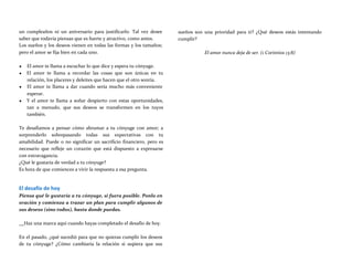 un cumpleaños ni un aniversario para justificarlo. Tal vez desee
saber que todavía piensas que es fuerte y atractivo, como antes.
Los sueños y los deseos vienen en todas las formas y los tamaños;
pero el amor se fija bien en cada uno.
♥ El amor te llama a escuchar lo que dice y espera tu cónyuge.
♥ El amor te llama a recordar las cosas que son únicas en tu
relación, los placeres y deleites que hacen que el otro sonría.
♥ El amor te llama a dar cuando sería mucho más conveniente
esperar.
♥ Y el amor te llama a soñar despierto con estas oportunidades,
tan a menudo, que sus deseos se transformen en los tuyos
también.
Te desafiamos a pensar cómo abrumar a tu cónyuge con amor; a
sorprenderlo sobrepasando todas sus expectativas con tu
amabilidad. Puede o no significar un sacrificio financiero, pero es
necesario que refleje un corazón que está dispuesto a expresarse
con extravagancia.
¿Qué le gustaría de verdad a tu cónyuge?
Es hora de que comiences a vivir la respuesta a esa pregunta.
El desafío de hoy
Piensa qué le gustaría a tu cónyuge, si fuera posible. Ponlo en
oración y comienza a trazar un plan para cumplir algunos de
sus deseos (sino todos), hasta donde puedas.
sueños son una prioridad para ti? ¿Qué deseos estás intentando
cumplir?
El amor nunca deja de ser. (1 Corintios 13:8)
Haz una marca aquí cuando hayas completado el desafío de hoy.
En el pasado, ¿qué sucedió para que no quieras cumplir los deseos
de tu cónyuge? ¿Cómo cambiaría la relación si supiera que sus
 