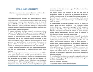 DÍA 3: EL AMOR NO ES EGOÍSTA
Sed afectuosos unos con otros con amor fraternal; con honra, daos
preferencia unos a otros. (Romanos 12:10)
Vivimos en un mundo prendado de sí mismo. La cultura que nos
rodea nos enseña a concentrarnos en nuestra apariencia, nuestros
sentimientos y nuestros deseos personales como si fueran la
prioridad fundamental. Parece que el objetivo es buscar el mayor
nivel de felicidad que sea posible. Sin embargo, el peligro de este
modo de pensar se hace dolorosamente evidente cuando se está
dentro de una relación matrimonial.
Si hay una palabra que signifique en esencia lo opuesto al amor, es
egoísmo. Por desgracia, todas las personas lo traen arraigado desde
el nacimiento. Puedes verlo en el comportamiento de los niños y, a
menudo, en el maltrato entre adultos. El origen de casi todo acto
pecaminoso que se haya cometido puede encontrarse en una
motivación egoísta. Es un rasgo que detestamos en las demás
personas pero que justificamos en nuestro caso. Sin embargo, no
puedes señalar las muchas maneras en las que tu cónyuge es
egoísta sin admitir que tú también podrías serlo. Sería hipócrita.
¿Por qué tenemos criterios tan bajos para nosotros y expectativas
tan altas para nuestra pareja? La respuesta es cruda: todos somos
egoístas.
Cuando un esposo pone sus intereses, sus deseos y sus prioridades
antes que su esposa, es una señal de egoísmo. Cuando una esposa
se queja sin parar del tiempo y la energía que gasta para satisfacer
las necesidades de su esposo, es una señal de egoísmo. Sin
embargo, el amor “no busca lo suyo” (1 Corintios 13:5). Las parejas
amorosas (las que disfrutan del propósito pleno del matrimonio) se
empeñan en cuidar bien al otro ser humano imperfecto con quien
comparten la vida. Esto se debe a que el verdadero amor busca
maneras de decir “sí”.
Un aspecto irónico del egoísmo es que aún los actos de
generosidad pueden ser egoístas si la motivación es jactarse o
recibir una recompensa. Si haces algo bueno para manipular en
forma deshonesta a tu esposo o a tu esposa, sigues siendo egoísta.
En pocas palabras, o tomas decisiones por amor a los demás o por
amor a ti mismo.
El amor nunca se satisface si no es por el bien de los demás. No
puedes actuar con amor verdadero y con egoísmo al mismo
tiempo. Elegir amar a tu pareja hará que digas “no” a lo que quieres
para poder decir “sí” a lo que el otro necesita. Significa colocar la
felicidad de tu pareja por encima de la tuya. No quiere decir que
nunca puedas experimentarla felicidad, pero no invalidas la
felicidad de tu cónyuge para poder gozar de ella.
Además, el amor trae una alegría interior. Cuando le das prioridad
al bienestar de tu pareja, hay una satisfacción que las acciones
egoístas no pueden copiar. Es un beneficio que Dios creó y lo
reserva para quienes demuestran amor en forma genuina. La
verdad es que cuando renuncias a tus derechos por el bien de tu
pareja, tienes la oportunidad de pasar a un segundo lugar en pro
del propósito supremo del matrimonio. Nadie te conoce tan bien
como tu cónyuge. Esto significa que nadie reconocerá con mayor
rapidez un cambio cuando en forma deliberada comiences a
sacrificar tus necesidades y deseos para asegurarte de que los de tu
pareja se satisfagan.
Si te resulta difícil sacrificar tus propios deseos para beneficiar a tu
cónyuge, quizá tengas un problema más profundo con el egoísmo
de lo que quieres admitir.
Hazte las siguientes preguntas:
• ¿En verdad quiero lo mejor para mi cónyuge?
 