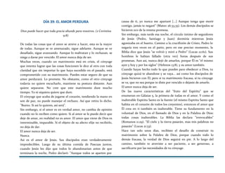 DÍA 39: EL AMOR PERDURA
Dios puede hacer que toda gracia abunde para vosotros. (2 Corintios
9:8)
De todas las cosas que el amor se atreve a hacer, esta es la mayor
de todas. Aunque se ve amenazado, sigue adelante. Aunque se ve
desafiado, sigue avanzando. Aunque lo maltratan y lo rechazan, se
niega a darse por vencido. El amor nunca deja de ser.
Muchas veces, cuando un matrimonio está en crisis, el cónyuge
que intenta lograr que las cosas funcionen le dice al otro con toda
claridad que sin importar lo que haya sucedido en el pasado, está
comprometido con su matrimonio. Puedes estar seguro de que su
amor perdurará. Lo promete. No obstante, como el otro cónyuge
todavía no quiere escucharlo, mantiene su postura distante. Aun
quiere separarse. No cree que este matrimonio dure mucho
tiempo. Ya ni siquiera quiere que dure.
El cónyuge que acaba de jugarse el corazón, tendiendo la mano en
son de paz, no puede manejar el rechazo. Así que retira lo dicho.
"Bueno. Si así lo quieres, así será".
Sin embargo, si el amor es en verdad amor, no cambia de opinión
cuando no lo reciben como quiere. Si al amor se le puede decir que
deje de amar, en realidad no es amor. El amor que viene de Dios es
interminable, imparable. Si el objeto de su afecto elije no recibirlo,
no deja de dar.
El amor nunca deja de ser.
Nunca.
Así es el amor de Jesús. Sus discípulos eran verdaderamente
impredecibles. Luego de su última comida de Pascuas juntos,
cuando Jesús les dijo que todos lo abandonarían antes de que
terminara la noche, Pedro declaró: "Aunque todos se aparten por
causa de ti, yo nunca me apartaré [...] Aunque tenga que morir
contigo, jamás te negaré" (Mateo 26:33,35). Los demás discípulos se
hicieron eco de la misma promesa.
Sin embargo, más tarde esa noche, el círculo íntimo de seguidores
de Jesús (Pedro, Santiago y Juan) dormiría mientras Jesús
agonizaba en el huerto. Camino a la crucifixión de Cristo, Pedro lo
negaría tres veces en el patio; pero en ese preciso momento, la
Biblia dice que Jesús "se volvió y miró a Pedro" (Lucas 22:61). Sus
hombres le habían fallado (otra vez) horas después de sus
promesas. Aun así, nunca dejó de amarlos, porque Él es "el mismo
ayer y hoy y por los siglos" (Hebreos 13:8), y su amor también.
Cuando hayas hecho todo lo que puedes para obedecer a Dios, tu
cónyuge quizá te abandone y se vaya... así como los discípulos de
Jesús hicieron con Él; pero si tu matrimonio fracasa, si tu cónyuge
se va, que no sea porque te diste por vencido o dejaste de amarlo.
El amor nunca deja de ser.
De las nueve características del "fruto del Espíritu" que se
enumeran en Gálatas 5, la primera de todas es el amor. Y como el
inalterable Espíritu Santo es la fuente (el mismo Espíritu Santo que
habita en el corazón de todos los creyentes), entonces el amor que
Él crea en ti también es inalterable. Tiene su fundamento en la
voluntad de Dios, en el llamado de Dios y en la Palabra de Dios:
todas cosas inalterables. La Biblia las declara "irrevocables"
(Romanos 11:29). "El cielo y la tierra pasarán, mas mis palabras no
pasarán" (Lucas 21:33).
Hace tan solo unos días, recibiste el desafío de construir tu
matrimonio sobre la Palabra de Dios; porque cuando todo lo
demás fracasa, la verdad de Dios seguirá en pie. A lo largo del
camino, también te atreviste a ser paciente, a ser generoso, a
sacrificarte por las necesidades de tu cónyuge.
 