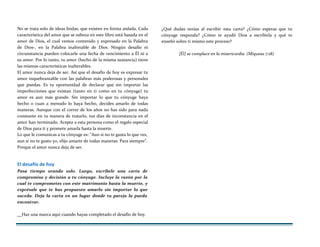 No se trata solo de ideas lindas, que existen en forma aislada. Cada
característica del amor que se esboza en este libro está basada en el
amor de Dios, el cual vemos contenido y expresado en la Palabra
de Dios-, en la Palabra inalterable de Dios. Ningún desafío ni
circunstancia pueden colocarle una fecha de vencimiento a Él ni a
su amor. Por lo tanto, tu amor (hecho de la misma sustancia) tiene
las mismas características inalterables.
El amor nunca deja de ser. Así que el desafío de hoy es expresar tu
amor inquebrantable con las palabras más poderosas y personales
que puedas. Es tu oportunidad de declarar que sin importar las
imperfecciones que existan (tanto en ti como en tu cónyuge) tu
amor es aun más grande. Sin importar lo que tu cónyuge haya
hecho o cuan a menudo lo haya hecho, decides amarlo de todas
maneras. Aunque con el correr de los años no has sido para nada
constante en tu manera de tratarlo, tus días de inconstancia en el
amor han terminado. Acepta a esta persona como el regalo especial
de Dios para ti y promete amarla hasta la muerte.
Lo que le comunicas a tu cónyuge es: "Aun si no te gusta lo que ves,
aun si no te gusto yo, elijo amarte de todas maneras. Para siempre".
Porque el amor nunca deja de ser.
El desafío de hoy
Pasa tiempo orando solo. Luego, escríbele una carta de
compromiso y decisión a tu cónyuge. Incluye la razón por la
cual te comprometes con este matrimonio hasta la muerte, y
exprésale que te has propuesto amarlo sin importar lo que
suceda. Deja la carta en un lugar donde tu pareja la pueda
encontrar.
¿Qué dudas tenías al escribir esta carta? ¿Cómo esperas que tu
cónyuge responda? ¿Cómo te ayudó Dios a escribirla y qué te
enseñó sobre ti mismo este proceso?
[Él] se complace en la misericordia. (Miqueas 7:18)
Haz una marca aquí cuando hayas completado el desafío de hoy.
 