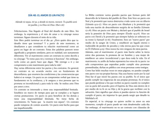DÍA 40: EL AMOR ES UN PACTO
Adonde tú vayas, iré yo, y donde tú mores, moraré. Tu pueblo será
mi pueblo, y tu Dios mi Dios. (Rut 1:16)
Felicitaciones. Has llegado al final del desafío de este libro. Sin
embargo, la experiencia y el reto de amar a tu cónyuge nunca
terminan. Siguen durante el resto de tu vida.
Este libro podrá terminar en el día 40. ¿Pero quién dice que tu
desafío tiene que terminar? Y a partir de este momento, te
desafiamos a que consideres tu relación matrimonial como un
pacto en lugar de un contrato. Estas dos palabras parecen tener
significado y propósito similares, pero en realidad, son sumamente
diferentes. Ver al matrimonio como un contrato es como decirle a
tu cónyuge: "Te tomo para mí y veremos si funciona". Sin embargo,
verlo como un pacto hace que digas: "Me entrego a ti y me
comprometo a este matrimonio para toda la vida".
Hay varias diferencias entre los pactos y los contratos. En general,
un contrato es un acuerdo escrito con un fundamento de
desconfianza, que enumera las condiciones y las consecuencias que
habrá si se rompe. Un pacto es un compromiso verbal que tiene su
fundamento en la confianza, y le asegura a otra persona que tu
promesa es incondicional y para toda la vida. Se realiza ante Dios
por amor a otro.
Un contrato es interesado y tiene una responsabilidad limitada.
Establece un marco de tiempo para que se cumplan y se logren
ciertas prestaciones. Un pacto es para beneficio de los demás y
tiene una responsabilidad ilimitada. No tiene fecha de
vencimiento. Es "hasta que la muerte nos separe". Un contrato
puede romperse de común acuerdo. Un pacto está hecho para que
sea inquebrantable.
La Biblia contiene varios grandes pactos que forman parte del
desarrollo de la historia del pueblo de Dios. Este hizo un pacto con
Noé y le prometió que nunca destruiría a toda carne con un diluvio
(Génesis 9:12-17). Hizo un pacto con Abraham y le prometió que
toda una nación de descendientes surgiría de su familia (Génesis
17:1-8). Hizo un pacto con Moisés y declaró que el pueblo de Israel
sería la posesión de Dios para siempre (Éxodo 19:3-6). Hizo un
pacto con David y le prometió que siempre habría un soberano en
su trono (2 Samuel 77-16). Finalmente, hizo un "nuevo pacto" por
medio de la sangre de Cristo, y estableció un legado eterno e
inalterable de perdón de pecados y vida eterna para los que crean
en Él (Hebreos 9:15). Dios nunca ha roto ninguno de estos pactos.
Además, está el matrimonio: el pacto más fuerte sobre la tierra
entre dos personas; la promesa de un hombre y una mujer de
establecer un amor incondicional y que dura toda la vida. En el
matrimonio, tu anillo de bodas representa los votos de tu pacto: no
solo compromisos que esperabas poder cumplir sino promesas
premeditadas, dichas en público con otras personas como testigos.
Como has leído muchas veces en estas páginas, no puedes cumplir
este pacto con tus propias fuerzas. Hay una buena razón por la cual
Dios fue el que inició los pactos con su pueblo. Es el único que
puede cumplir las exigencias de sus propias promesas. Es el único
que puede perdonar a los que reciben su pacto cuando no cumplen
con su parte del acuerdo; pero el Espíritu de Dios está dentro de ti
por medio de tu fe en su Hijo y de la gracia que recibiste con la
salvación. Esto significa que ahora sí puedes ejercer tu función de
cumplir el pacto, sin importar lo que pueda surgir que desafíe tu
fidelidad a él.
En especial, si tu cónyuge no quiere recibir tu amor en este
momento, cumplir el pacto puede ser más desalentador cada día.
Sin embargo, el matrimonio no es un contrato con cláusulas de
 