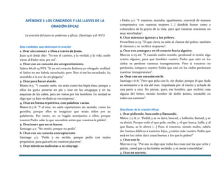 APÉNDICE I: LOS CANDADOS Y LAS LLAVES DE LA
ORACIÓN EFICAZ
La oración del justo es poderosa y eficaz. (Santiago 5:16 NVI)
Diez candados que obstruyen la oración
1. Orar sin conocer a Dios a través de Jesús.
Juan 14:6: Jesús dijo: "Yo soy el camino, y la verdad, y la vida; nadie
viene al Padre sino por mí".
2. Orar con un corazón sin arrepentimiento.
Salmo 66:18-19 NVI: "Si en mi corazón hubiera yo abrigado maldad,
el Señor no me habría escuchado; pero Dios sí me ha escuchado, ha
atendido a la voz de mi plegaria".
3. Orar para hacer alarde.
Mateo 6:5: "Y cuando oréis, no seáis como los hipócritas; porque a
ellos les gusta ponerse en pie y orar en las sinagogas y en las
esquinas de las calles, para ser vistos por los hombres. En verdad os
digo que ya han recibido su recompensa".
4. Orar en forma repetitiva, con palabras vacías.
Mateo 6:7-8: "Y al orar, no uséis repeticiones sin sentido, como los
gentiles, porque ellos se imaginan que serán oídos por su
palabrería. Por tanto, no os hagáis semejantes a ellos; porque
vuestro Padre sabe lo que necesitáis antes que vosotros le pidáis".
5. Oraciones que no se hacen.
Santiago 4:2: "No tenéis, porque no pedís".
6. Orar con un corazón concupiscente.
Santiago 4:3: "Pedís y no recibís, porque pedís con malos
propósitos, para gastarlo en vuestros placeres".
7. Orar mientras maltratas a tu cónyuge.
1 Pedro 3.7: "Y vosotros, maridos, igualmente, convivid de manera
comprensiva con vuestras mujeres [...] dándole honor como a
coheredera de la gracia de la vida, para que vuestras oraciones no
sean estorbadas".
8. Orar mientras ignoras a los pobres.
Proverbios 21:13: "El que cierra su oído al clamor del pobre, también
él clamará y no recibirá respuesta".
9. Orar con amargura en el corazón hacia alguien.
Marcos 11:25-26: "Y cuando estéis orando, perdonad si tenéis algo
contra alguien, para que también vuestro Padre que está en los
cielos os perdone vuestras transgresiones. Pero si vosotros no
perdonáis, tampoco vuestro Padre que está en los cielos perdonará
vuestras transgresiones".
10. Orar con un corazón sin fe.
Santiago 1:6-8: "Pero que pida con fe, sin dudar; porque el que duda
es semejante a la ola del mar, impulsada por el viento y echada de
una parte a otra. No piense, pues, ese hombre, que recibirá cosa
alguna del Señor, siendo hombre de doble ánimo, inestable en
todos sus caminos".
Diez llaves de la oración eficaz
1. Orar pidiendo, buscando y llamando.
Mateo 7:7-8, 11: "Pedid, y se os dará; buscad, y hallaréis; llamad, y se
os abrirá. Porque todo el que pide, recibe; y el que busca, halla; y al
que llama, se le abrirá [...] Pues si vosotros, siendo malos, sabéis
dar buenas dádivas a vuestros hijos, ¿cuánto más vuestro Padre que
está en los cielos dará cosas buenas a los que le piden?"
2. Orar con fe.
Marcos 11:24: "Por eso os digo que todas las cosas por las que oréis y
pidáis, creed que ya las habéis recibido, y os serán concedidas".
3. Orar en secreto.
 