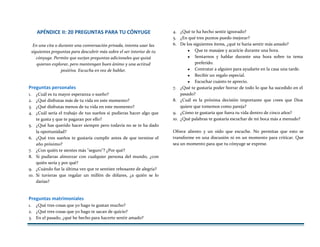 APÉNDICE II: 20 PREGUNTAS PARA TU CÓNYUGE
En una cita o durante una conversación privada, intenta usar las
siguientes preguntas para descubrir más sobre el ser interior de tu
cónyuge. Permite que surjan preguntas adicionales que quizá
quieran explorar, pero mantengan buen ánimo y una actitud
positiva. Escucha en vez de hablar.
Preguntas personales
1. ¿Cuál es tu mayor esperanza o sueño?
2. ¿Qué disfrutas más de tu vida en este momento?
3. ¿Qué disfrutas menos de tu vida en este momento?
4. ¿Cuál sería el trabajo de tus sueños si pudieras hacer algo que
te gusta y que te pagaran por ello?
5. ¿Qué has querido hacer siempre pero todavía no se te ha dado
la oportunidad?
6. ¿Qué tres sueños te gustaría cumplir antes de que termine el
año próximo?
7. ¿Con quién te sientes más "seguro"? ¿Por qué?
8. Si pudieras almorzar con cualquier persona del mundo, ¿con
quién sería y por qué?
9. ¿Cuándo fue la última vez que te sentiste rebosante de alegría?
10. Si tuvieras que regalar un millón de dólares, ¿a quién se lo
darías?
Preguntas matrimoniales
1. ¿Qué tres cosas que yo hago te gustan mucho?
2. ¿Qué tres cosas que yo hago te sacan de quicio?
3. En el pasado, ¿qué he hecho para hacerte sentir amado?
4. ¿Qué te ha hecho sentir ignorado?
5. ¿En qué tres puntos puedo mejorar?
6. De los siguientes ítems, ¿qué te haría sentir más amado?
♥ Que te masajee y acaricie durante una hora.
♥ Sentarnos y hablar durante una hora sobre tu tema
preferido.
♥ Contratar a alguien para ayudarte en la casa una tarde.
♥ Recibir un regalo especial.
♥ Escuchar cuánto te aprecio.
7. ¿Qué te gustaría poder borrar de todo lo que ha sucedido en el
pasado?
8. ¿Cuál es la próxima decisión importante que crees que Dios
quiere que tomemos como pareja?
9. ¿Cómo te gustaría que fuera tu vida dentro de cinco años?
10. ¿Qué palabras te gustaría escuchar de mi boca más a menudo?
Ofrece aliento y un oído que escuche. No permitas que esto se
transforme en una discusión ni en un momento para criticar. Que
sea un momento para que tu cónyuge se exprese.
 