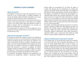APÉNDICE IV: GUÍA TU CORAZÓN
¿Qué es el corazón?
Tu identidad. El corazón es la parte más importante de ti. Es el
centro de tu ser, en donde reside tu "verdadera identidad", "El
corazón del hombre refleja al hombre" (Proverbios 27:19). Como
una persona "piensa dentro de sí, así es" (Proverbios 23:7).
Tu centro. Como tu corazón físico se encuentra en el centro de tu
cuerpo y envía sangre vigorizante a toda célula viva, la palabra
"corazón" se ha usado durante siglos para describir el núcleo en
donde se generan todos tus pensamientos, tus creencias, tus
valores, tus motivaciones y tus convicciones.
Tu cuartel general Tu corazón es "la casa de gobierno" de tus
operaciones. Entonces, la dirección de tu corazón tiene un impacto
en cada área de tu vida.
¿Qué tiene de malo seguir mi corazón?
Es insensato. El mundo dice: "¡Sigue tu corazón!" Es la filosofía de
los gurús de la nueva era, de los seminarios de autoayuda y de las
canciones románticas del pop. Como parece tan romántico y tan
noble, vende millones de discos y de libros. El problema es que
seguir tu corazón en general significa hacer cualquier cosa que te
parezca bien en el momento, esté bien o no. Significa echar por la
borda toda precaución y conciencia y perseguir tus últimos
caprichos y deseos sin importar lo que digan la lógica y el consejo.
La Biblia dice: "El que confía en su propio corazón es un necio,
pero el que anda con sabiduría será librado" (Proverbios 28:26).
Es inconstante. Las personas olvidan que los sentimientos y las
emociones son superficiales, volubles e inconstantes. Pueden
fluctuar según las circunstancias. En el intento de seguir su
corazón, hay personas que han abandonado sus trabajos para
recuperar una pésima banda musical de garaje, han perdido los
ahorros de su vida por encapricharse con las carreras de caballos, o
han dejado a su compañero de toda la vida para perseguir a un
colega de trabajo atractivo que ya se había casado dos veces. Lo que
parece correcto en el auge de los dulces sentimientos a menudo
resulta ser un error amargo unos años más tarde. Esta filosofía
egoísta también es la fuente de un sinnúmero de divorcios. Lleva a
muchos a dejar de lado sus compromisos para toda la vida porque
ya no se "sienten enamorados".
Es corrupto. La verdad es que nuestros corazones son, en esencia,
egoístas y pecadores. La Biblia dice: "Más engañoso que todo, es el
corazón, y sin remedio; ¿quién lo comprenderá?" (Jeremías 17:9).
Jesús dijo: "Porque del corazón provienen malos pensamientos,
homicidios, adulterios, fornicaciones, robos, falsos testimonios y
calumnias" (Mateo 15:19). A menos que Dios cambie de verdad
nuestros corazones, seguirán eligiendo las cosas equivocadas.
¿Alguna vez debería seguir lo que dicta mi corazón?
El rey Salomón dijo: "El corazón del sabio lo guía hacia la derecha,
y el corazón del necio, hacia la izquierda" (Eclesiastés 10:2). Así
como tu corazón puede guiarte hacia el odio, la lujuria y la
violencia, también puede ser impulsado por el amor, la verdad y la
bondad. A medida que camines con Dios, Él colocará en tu corazón
los sueños que quiere cumplir en tu vida. Además, pondrá destreza
y capacidades que quiere desarrollar para su gloria (Éxodo 35:30-
35). Te concederá el deseo de dar (2 Corintios 9:7) y de adorar
(Efesios 5:19). A medida que le des el primer lugar a Dios, Él
intervendrá y concederá los buenos deseos de tu corazón. La Biblia
dice: "Pon tu delicia en el Señor, y Él te dará las peticiones de tu
 