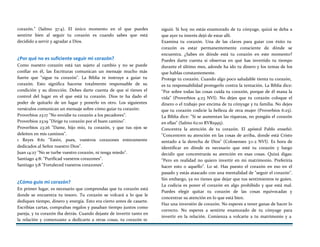 corazón." (Salmo 37:4). El único momento en el que puedes
sentirte bien al seguir tu corazón es cuando sabes que está
decidido a servir y agradar a Dios.
¿Por qué no es suficiente seguir mi corazón?
Como nuestro corazón está tan sujeto al cambio y no se puede
confiar en él, las Escrituras comunican un mensaje mucho más
fuerte que "sigue tu corazón". La Biblia te instruye a guiar tu
corazón. Esto significa hacerse totalmente responsable de su
condición y su dirección. Debes darte cuenta de que sí tienes el
control del lugar en el que está tu corazón. Dios te ha dado el
poder de quitarlo de un lugar y ponerlo en otro. Los siguientes
versículos comunican un mensaje sobre cómo guiar tu corazón:
Proverbios 23:17 "No envidie tu corazón a los pecadores".
Proverbios 23:19 "Dirige tu corazón por el buen camino".
Proverbios 23:26 "Dame, hijo mío, tu corazón, y que tus ojos se
deleiten en mis caminos".
1 Reyes 8:61 "Estén, pues, vuestros corazones enteramente
dedicados al Señor nuestro Dios".
Juan 14:27 "No se turbe vuestro corazón, ni tenga miedo".
Santiago 4:8: "Purificad vuestros corazones".
Santiago 5:8 "Fortaleced vuestros corazones".
¿Cómo guío mi corazón?
En primer lugar, es necesario que comprendas que tu corazón está
donde se encuentra tu tesoro. Tu corazón se volcará a lo que le
dediques tiempo, dinero y energía. Esto era cierto antes de casarte.
Escribías cartas, comprabas regalos y pasaban tiempo juntos como
pareja, y tu corazón iba detrás. Cuando dejaste de invertir tanto en
la relación y comenzaste a dedicarte a otras cosas, tu corazón te
siguió. Si hoy no estás enamorado de tu cónyuge, quizá se deba a
que ayer tu interés dejó de estar allí.
Examina tu corazón. Una de las claves para guiar con éxito tu
corazón es estar permanentemente consciente de dónde se
encuentra. ¿Sabes en dónde está tu corazón en este momento?
Puedes darte cuenta si observas en qué has invertido tu tiempo
durante el último mes, adonde ha ido tu dinero y los temas de los
que hablas constantemente.
Protege tu corazón. Cuando algo poco saludable tienta tu corazón,
es tu responsabilidad protegerlo contra la tentación. La Biblia dice:
"Por sobre todas las cosas cuida tu corazón, porque de él mana la
vida" (Proverbios 4:23 NVI). No dejes que tu corazón coloque el
dinero o el trabajo por encima de tu cónyuge y tu familia. No dejes
que tu corazón codicie la belleza de otra mujer (Proverbios 6:25).
La Biblia dice: "Si se aumentan las riquezas, no pongáis el corazón
en ellas" (Salmo 62:10 RVR1995).
Concentra la atención de tu corazón. El apóstol Pablo enseñó:
"Concentren su atención en las cosas de arriba, donde está Cristo
sentado a la derecha de Dios" (Colosenses 3:1-2 NVI). Es hora de
identificar en dónde es necesario que esté tu corazón y luego
decidir que concentrarás su atención en esas cosas. Quizá digas:
"Pero en realidad no quiero invertir en mi matrimonio. Preferiría
hacer esto o aquello". Lo sé. Has puesto el corazón en eso en el
pasado y estás atascado con una mentalidad de "seguir el corazón".
Sin embargo, ya no tienes que dejar que tus sentimientos te guíen.
La codicia es poner el corazón en algo prohibido y que está mal.
Puedes elegir quitar tu corazón de las cosas equivocadas y
concentrar su atención en lo que está bien.
Haz una inversión de corazón. No esperes a tener ganas de hacer lo
correcto. No esperes a sentirte enamorado de tu cónyuge para
invertir en la relación. Comienza a volcarte a tu matrimonio y a
 