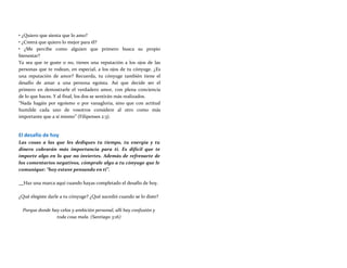 • ¿Quiero que sienta que lo amo?
• ¿Creerá que quiero lo mejor para él?
• ¿Me percibe como alguien que primero busca su propio
bienestar?
Ya sea que te guste o no, tienes una reputación a los ojos de las
personas que te rodean, en especial, a los ojos de tu cónyuge. ¿Es
una reputación de amor? Recuerda, tu cónyuge también tiene el
desafío de amar a una persona egoísta. Así que decide ser el
primero en demostrarle el verdadero amor, con plena conciencia
de lo que haces. Y al final, los dos se sentirán más realizados.
“Nada hagáis por egoísmo o por vanagloria, sino que con actitud
humilde cada uno de vosotros considere al otro como más
importante que a sí mismo” (Filipenses 2:3).
El desafío de hoy
Las cosas a las que les dediques tu tiempo, tu energía y tu
dinero cobrarán más importancia para ti. Es difícil que te
importe algo en lo que no inviertes. Además de refrenarte de
los comentarios negativos, cómprale algo a tu cónyuge que le
comunique: “hoy estuve pensando en ti”.
Haz una marca aquí cuando hayas completado el desafío de hoy.
¿Qué elegiste darle a tu cónyuge? ¿Qué sucedió cuando se lo diste?
Porque donde hay celos y ambición personal, allí hay confusión y
toda cosa mala. (Santiago 3:16)
 