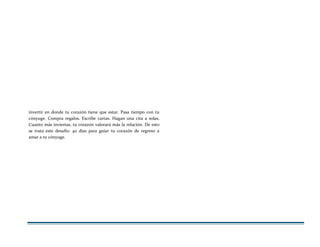 invertir en donde tu corazón tiene que estar. Pasa tiempo con tu
cónyuge. Compra regalos. Escribe cartas. Hagan una cita a solas.
Cuanto más inviertas, tu corazón valorará más la relación. De esto
se trata este desafío: 40 días para guiar tu corazón de regreso a
amar a tu cónyuge.
 