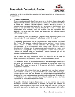 Tema 1. Definición de creatividad 9
Desarrollo del Pensamiento Creativo
expondrán en términos generales, aunque sólo sea una manera de ver los usos de
la creatividad.
• El perfeccionamiento
En términos de cantidad, el perfeccionamiento es sin duda el uso más amplio
del pensamiento creativo. Incluso se puede decir que el perfeccionamiento es
el mayor uso “potencia” del pensamiento creativo. Podemos aplicarlo a
cualquier cosa que estemos haciendo, con la esperanza de introducir una
mejora o de encontrar una manera “mejor” de llevarla a cabo. Las
posibilidades son enormes, pero por razones que se expondrán más
adelante. Por lo general, nos damos por satisfechos con nuestra manera
habitual de proceder.
¿Qué queremos decir con la palabra “mejora”? ¿Qué significa encontrar una
manera”mejor” de hacer las cosas”? ¿Cuál es el sentido de “mejor”?
Es necesario tener clara la idea de lo que se quiere dar a entender cuando se
dice “mejor”. Esa palabra puede significar: menor costo en menos tiempo;
menos errores y fallos; menos consumo de energía con menor
contaminación; un comportamiento más satisfactorio y humano; menos
despilfarro. En el futuro, uno de los sentidos más importantes de “mejor” será
“más simple”. La simplicidad tiene un valor para los usuarios y consumidores.
También es valiosa para los productores, porque significa que no se
necesitan trabajadores cualificados.
Por lo tanto, es muy importante definir la dirección de la idea de
perfeccionamiento. Desde luego, existen varias definiciones posibles.
En Occidente, la idea de perfeccionamiento ha incluido siempre todo lo que
concierne a la eliminación de defectos, resolución de problemas, corrección
de fallos. Todo esto forma parte de la general orientación negativa del
pensamiento occidental.
El punto clave del mejoramiento es la capacidad de examinar cualquier
procedimiento o método y dar por sentado que podría haber otro mejor.
Existen corporaciones que han revisado procesos que habían perfeccionado
durante años y con los que estaban absolutamente conformes. Sin embargo,
se introdujeron en esos procesos “ya perfeccionados”, y esos cambios
significaron un ahorro en millones de dólares.
Se pueden introducir mejoras basándose en la experiencia, las nuevas
tecnologías, la nueva información, el análisis y la lógica. No siempre se
necesita el pensamiento creativo. Cuando hay fallos, los métodos lógicos de
resolución de problemas suelen ser más que suficientes para eliminarlos.
 