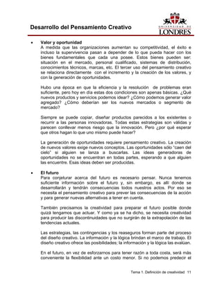 Tema 1. Definición de creatividad 11
Desarrollo del Pensamiento Creativo
• Valor y oportunidad
A medida que las organizaciones aumentan su competitividad, el éxito e
incluso la supervivencia pasan a depender de lo que pueda hacer con los
bienes fundamentales que cada una posee. Estos bienes pueden ser:
situación en el mercado, personal cualificado, sistemas de distribución,
conocimientos técnicos, marcas, etc. El tercer uso del pensamiento creativo
se relaciona directamente con el incremento y la creación de los valores, y
con la generación de oportunidades.
Hubo una época en que la eficiencia y la resolución de problemas eran
suficiente, pero hoy en día estas dos condiciones son apenas básicas. ¿Qué
nuevos productos y servicios podemos idear? ¿Cómo podemos generar valor
agregado? ¿Cómo deberían ser los nuevos mercados o segmento de
mercado?
Siempre se puede copiar, diseñar productos parecidos a los existentes o
recurrir a las personas innovadoras. Todas estas estrategias son válidas y
parecen conllevar menos riesgo que la innovación. Pero ¿por qué esperar
que otros hagan lo que uno mismo puede hacer?
La generación de oportunidades requiere pensamiento creativo. La creación
de nuevos valores exige nuevos conceptos. Las oportunidades sólo “caen del
cielo” si alguien se lanza a buscarlas. Las ideas generadoras de
oportunidades no se encuentran en todas partes, esperando a que alguien
las encuentre. Esas ideas deben ser producidas.
• El futuro
Para conjeturar acerca del futuro es necesario pensar. Nunca tenemos
suficiente información sobre el futuro y, sin embargo, es allí donde se
desarrollarán y tendrán consecuencias todos nuestros actos. Por eso se
necesita el pensamiento creativo para prever las consecuencias de la acción
y para generar nuevas alternativas a tener en cuenta.
También precisamos la creatividad para preparar el futuro posible donde
quizá tengamos que actuar. Y como ya se ha dicho, se necesita creatividad
para producir las discontinuidades que no surgirán de la extrapolación de las
tendencias actuales.
Las estrategias, las contingencias y los reaseguros forman parte del proceso
del diseño creativo. La información y la lógica brindan el marco de trabajo. El
diseño creativo ofrece las posibilidades; la información y la lógica las evalúan.
En el futuro, en vez de esforzarnos para tener razón a toda costa, será más
conveniente la flexibilidad ante un costo menor. Si no podemos predecir el
 