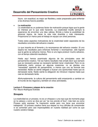 Tema 1. Definición de creatividad 12
Desarrollo del Pensamiento Creativo
futuro con exactitud, es mejor ser flexibles y estar preparados para enfrentar
a los diversos futuros posibles.
• La motivación
La creatividad es un poderoso factor de motivación porque logra que la gente
se interese por lo que está haciendo. La creatividad insufla siempre la
esperanza de encontrar una idea valiosa. Brinda a todos la posibilidad de
alcanzar logros, de hacer la vida más divertida y más interesante.
Proporciona un marco para el trabajo en equipo con otras personas.
Todos estos aspectos motivadores de la creatividad están separados de los
resultados concretos del esfuerzo creador.
Lo que importa es el fomento y la recompensa del esfuerzo creador. Si uno
espera los resultados para entonces fomentar o recompensar, sólo logrará
que la gente se esfuerce menos. Pero si uno logra producir mucho esfuerzo,
con el tiempo obtendrá resultados.
Hasta aquí hemos examinado algunos de los principales usos del
pensamiento creativo. Tal vez habría resultado más simple decir que siempre
que es necesario pensar es necesario también tener creatividad. Pero no es
totalmente cierto, porque en algunas ocasiones, no se plantea una
“necesidad” aparente de pensamiento, a menos que uno se formule esa
necesidad. Nadie se siente obligado a buscar una oportunidad hasta que es
demasiado tarde. Nadie siente la obligación de introducir mejoras hasta que
casi es demasiado tarde.
Afortunadamente, la cultura del pensamiento está empezando a cambiar en
el mundo de los negocios y también en otras actividades.
Lectura 3. Procesos y etapas de la creación
Por: Mauro Rodríguez Estrada
Sinopsis
La creatividad es un proceso, no es un chispazo o una rayo que de momento pega
en la cabeza y como se dice por así “se nos prende el foco”; más bien es como
Picasso solía expresar “la inspiración existe pero nos tiene que encontrar
trabajando”. El proceso creativo tiene sus etapas no muy difíciles de comprender
si se comentan pero casi imperceptibles en nuestra realidad por como es que
nuestro cerebro trabaja.
 