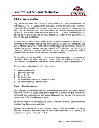 Tema 1. Definición de creatividad 13
Desarrollo del Pensamiento Creativo
1.2 El proceso creativo
Hay ciertas creaciones que podríamos llamar episódicas: parecen consistir en una
iluminación y en la subsiguiente ejecución, dentro del esquema “estímulo-
respuesta”. Por ejemplo, “se me ocurre” un nuevo arreglo de los muebles de mi
sala, y en diez minutos todo queda listo; o bien, un reajuste en el organigrama de
mi oficina; o un chiste sobre el último presidente; o un tema novedoso para un
artículo de revista. Cada una de estas creaciones es tan breve que parece ser
más un acto que un proceso.
Aunque aun en estos casos suelen existir procesos subconsciente que en un
momento dado emergen a la luz, nos interesan aquí las otras creaciones: las que
son complejas, las que son fruto de larga elaboración, las que implican encadenar
muchos elementos y vencer muchos obstáculos. Por ejemplo, escribir un libro,
planear y construir un grande edificio, fundar y organizar un partido político,
concebir y dar a luz una teoría científica de vastos alcances.
Es imposible dar con un cliche: con una especie de instructivo o de manual de
creatividad, listo y expedito para todos. En esto, más que en las actividades de la
vida ordinaria, cada persona se traza su propio camino, y sigue su propio ritmo.
Distinguimos en el proceso creativo seis etapas:
1. El cuestionamiento
2. El acopio de datos
3. La incubación
4. La iluminación
5. La elaboración (ejecución y / o verificación)
6. La comunicación y / o publicación
Etapa 1: Cuestionamiento
Todo empieza por el interés profundo en un tema dado. Es un “encuentro” a fondo
con equis realidad. El sujeto descubre un problema o un aspecto que despierta su
curiosidad: una curiosidad que se instala en la conciencia. Se crea una especie de
compromiso entre el individuo y el tema.
Se abre un periodo de perplejidad, de dudas, de cierta ansiedad, pero también de
expectativa y de deseo de aventura.
Algunas personas llegan a esta primera etapa, y ahí se quedan, sin pasar
adelante. Pudiendo ser creadores de alto nivel, sucumben a la apatía y se
condenan a vegetar en la mediocridad.
 