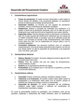 Tema 1. Definición de creatividad 17
Desarrollo del Pensamiento Creativo
1. Características cognoscitivas
• Fineza de percepción. El sujeto es buen observador y sabe captar al
mismo tiempo los detalles y las situaciones globales. La percepción
provee la materia para el trabajo del pensamiento.
• Capacidad intuitiva. La intuición es una especie de percepción
completa, íntima e instantánea de realidades complejas.
• Imaginación. Elabora y remodela los materiales que ingresaron a la
psique a través de la percepción sensorial, pero no se trata de que la
imaginación que vuela loca sino de la imaginación que vuela y aterriza.
• Capacidad critica. Permite distinguir entre la información y la fuente de
ésta. Es el polo opuesto del conformismo intelectual que con fuerza de
un hábito inveterado tiende a averiguar cual es la autoridad social del
emisor y por principio se somete a ella. Paradójicamente, esta actitud
crítica casa muy bien con la receptividad de nuevas ideas y con la
humildad intelectual.
• Curiosidad intelectual. Las personas creativas viven en constante
cuestionamiento. Uno de los tantos parecidos entre el genio y el niño es
que ambos tienen en alto la capacidad de asombrarse y de preguntar
una y mil veces: ¿por qué?
2. Características afectivas
• Soltura, libertad. El creador de buena categoría conserva algo de niño:
el sentido lúdico de la vida.
• Pasión. Para ser creador hay que ser capaz de entusiasmarse,
comprometerse y luchar.
• Audacia. Es la capacidad de afrontar los riesgo.
• Profundidad. Es la facilidad para ir más allá de la superficie y sumirse
en profundas reflexiones.
3. Características volitivas
• Tenacidad. Implica constancia, esfuerzo, disciplina, trabajo y lucha.
• Tolerancia a la frustración. El hombre creativo debe saber resistir la
ambigüedad y la indefinición; debe saber vivir en tensión, porque el
material que maneja es ambiguo, evasivo e imprevisible.
• Capacidad de decisión. La misma naturaleza de los problemas
creativos exige saber moverse y definirse en condiciones de
incertidumbre, oscuridad y riesgos.
En suma la personalidad creativa es paradójica, una verdadera unión de los
opuestos. Separada y distanciada del medio ambiente, pero no hostilmente
 
