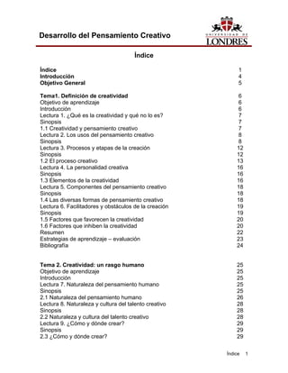 Índice 1
Desarrollo del Pensamiento Creativo
Índice
Índice 1
Introducción 4
Objetivo General 5
Tema1. Definición de creatividad 6
Objetivo de aprendizaje 6
Introducción 6
Lectura 1. ¿Qué es la creatividad y qué no lo es? 7
Sinopsis 7
1.1 Creatividad y pensamiento creativo 7
Lectura 2. Los usos del pensamiento creativo 8
Sinopsis 8
Lectura 3. Procesos y etapas de la creación 12
Sinopsis 12
1.2 El proceso creativo 13
Lectura 4. La personalidad creativa 16
Sinopsis 16
1.3 Elementos de la creatividad 16
Lectura 5. Componentes del pensamiento creativo 18
Sinopsis 18
1.4 Las diversas formas de pensamiento creativo 18
Lectura 6. Facilitadores y obstáculos de la creación 19
Sinopsis 19
1.5 Factores que favorecen la creatividad 20
1.6 Factores que inhiben la creatividad 20
Resumen 22
Estrategias de aprendizaje – evaluación 23
Bibliografía 24
Tema 2. Creatividad: un rasgo humano 25
Objetivo de aprendizaje 25
Introducción 25
Lectura 7. Naturaleza del pensamiento humano 25
Sinopsis 25
2.1 Naturaleza del pensamiento humano 26
Lectura 8. Naturaleza y cultura del talento creativo 28
Sinopsis 28
2.2 Naturaleza y cultura del talento creativo 28
Lectura 9. ¿Cómo y dónde crear? 29
Sinopsis 29
2.3 ¿Cómo y dónde crear? 29
 