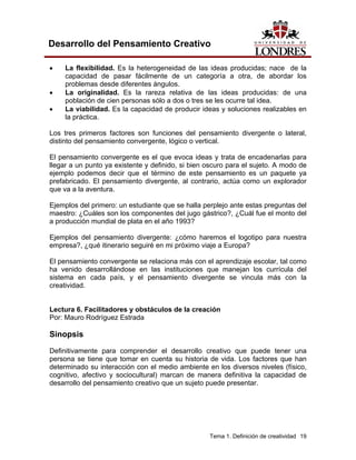 Tema 1. Definición de creatividad 19
Desarrollo del Pensamiento Creativo
• La flexibilidad. Es la heterogeneidad de las ideas producidas; nace de la
capacidad de pasar fácilmente de un categoría a otra, de abordar los
problemas desde diferentes ángulos.
• La originalidad. Es la rareza relativa de las ideas producidas: de una
población de cien personas sólo a dos o tres se les ocurre tal idea.
• La viabilidad. Es la capacidad de producir ideas y soluciones realizables en
la práctica.
Los tres primeros factores son funciones del pensamiento divergente o lateral,
distinto del pensamiento convergente, lógico o vertical.
El pensamiento convergente es el que evoca ideas y trata de encadenarlas para
llegar a un punto ya existente y definido, si bien oscuro para el sujeto. A modo de
ejemplo podemos decir que el término de este pensamiento es un paquete ya
prefabricado. El pensamiento divergente, al contrario, actúa como un explorador
que va a la aventura.
Ejemplos del primero: un estudiante que se halla perplejo ante estas preguntas del
maestro: ¿Cuáles son los componentes del jugo gástrico?, ¿Cuál fue el monto del
a producción mundial de plata en el año 1993?
Ejemplos del pensamiento divergente: ¿cómo haremos el logotipo para nuestra
empresa?, ¿qué itinerario seguiré en mi próximo viaje a Europa?
El pensamiento convergente se relaciona más con el aprendizaje escolar, tal como
ha venido desarrollándose en las instituciones que manejan los currícula del
sistema en cada país, y el pensamiento divergente se vincula más con la
creatividad.
Lectura 6. Facilitadores y obstáculos de la creación
Por: Mauro Rodríguez Estrada
Sinopsis
Definitivamente para comprender el desarrollo creativo que puede tener una
persona se tiene que tomar en cuenta su historia de vida. Los factores que han
determinado su interacción con el medio ambiente en los diversos niveles (físico,
cognitivo, afectivo y sociocultural) marcan de manera definitiva la capacidad de
desarrollo del pensamiento creativo que un sujeto puede presentar.
 