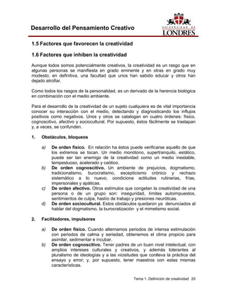 Tema 1. Definición de creatividad 20
Desarrollo del Pensamiento Creativo
1.5 Factores que favorecen la creatividad
1.6 Factores que inhiben la creatividad
Aunque todos somos potencialmente creativos, la creatividad es un rasgo que en
algunas personas se manifiesta en grado eminente y en otras en grado muy
modesto; en definitiva, una facultad que unos han sabido educar y otros han
dejado atrofiar.
Como todos los rasgos de la personalidad, es un derivado de la herencia biológica
en combinación con el medio ambiente.
Para el desarrollo de la creatividad de un sujeto cualquiera es de vital importancia
conocer su interacción con el medio, detectando y diagnosticando los influjos
positivos como negativos. Unos y otros se catalogan en cuatro órdenes: físico,
cognoscitivo, afectivo y sociocultural. Por supuesto, éstos fácilmente se traslapan
y, a veces, se confunden.
1. Obstáculos, bloqueos
a) De orden físico. En relación ha éstos puede verificarse aquello de que
los extremos se tocan. Un medio monótono, supertranquilo, estático,
puede ser tan enemigo de la creatividad como un medio inestable,
tempestuoso, acelerado y caótico.
b) De orden cognoscitivo. Un ambiente de prejuicios, dogmatismo,
tradicionalismo, burocratismo, escepticismo crónico y rechazo
sistemático a lo nuevo, condiciona actitudes rutinarias, frías,
impersonales y apáticas.
c) De orden afectivo. Otros estímulos que congelan la creatividad de una
persona o de un grupo son: inseguridad, límites autoimpuestos,
sentimientos de culpa, hastío de trabajo y presiones neuróticas.
d) De orden sociocultural. Estos obstáculos quedaron ya denunciados al
hablar del dogmatismo, la burocratización y el mimetismo social.
2. Facilitadores, impulsores
a) De orden físico. Cuando alternamos periodos de intensa estimulación
con periodos de calma y seriedad, obtenemos el clima propicio para
asimilar, sedimentar e incubar.
b) De orden cognoscitivo. Tener padres de un buen nivel intelectual, con
amplios intereses culturales y creativos, y además tolerantes al
pluralismo de ideologías y a las vicisitudes que conlleva la práctica del
ensayo y error; y, por supuesto, tener maestros con estas mismas
características.
 