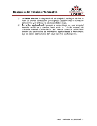 Tema 1. Definición de creatividad 21
Desarrollo del Pensamiento Creativo
c) De orden afectivo. La seguridad de ser aceptado; la alegría de vivir; la
fe en las propias capacidades y en la propia vocación vital; el espíritu de
compromiso y de entrega; la alta necesidad de logro.
d) De orden sociocultural. Moverse y desarrollarse en una sociedad
inquieta, ambiciosa y creativa hace surgir un “círculo virtuoso” de
creciente vitalidad y estimulación. Así vemos como los países ricos
ofrecen una abundancia de información, oportunidades e intercambios
que los países pobres nunca dan a sus hijos ni a sus huéspedes.
 