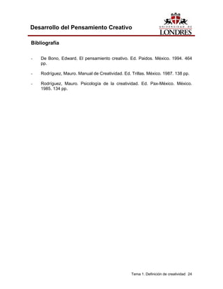 Tema 1. Definición de creatividad 24
Desarrollo del Pensamiento Creativo
Bibliografía
- De Bono, Edward. El pensamiento creativo. Ed. Paidos. México. 1994. 464
pp.
- Rodríguez, Mauro. Manual de Creatividad. Ed. Trillas. México. 1987. 138 pp.
- Rodríguez, Mauro. Psicología de la creatividad. Ed. Pax-México. México.
1985. 134 pp.
 