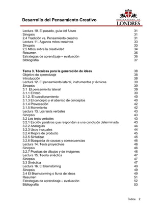 Índice 2
Desarrollo del Pensamiento Creativo
Lectura 10. El pasado, guía del futuro 31
Sinopsis 31
2.4 Tradición vs. Pensamiento creativo 31
Lectura 11. Algunos mitos creativos 33
Sinopsis 33
2.5 Mitos sobre la creatividad 34
Resumen 35
Estrategias de aprendizaje – evaluación 36
Bibliografía 37
Tema 3. Técnicas para la generación de ideas 38
Objetivo de aprendizaje 38
Introducción 38
Lectura 12. El pensamiento lateral, instrumentos y técnicas 39
Sinopsis 39
3.1 El pensamiento lateral 39
3.1.1 El foco 39
3.1.2. El cuestionamiento 40
3.1.3 El concepto y el abanico de conceptos 40
3.1.4 Provocación 42
3.1.5 Movimiento 42
Lectura 13. Los tests verbales 43
Sinopsis 43
3.2 Los tests verbales 43
3.2.1 Escribir palabras que respondan a una condición determinada 43
3.2.2 Analogías 44
3.2.3 Usos inusuales 44
3.2.4 Mejora de producto 45
3.2.5 Sintetizar 45
3.2.6 Búsqueda de causas y consecuencias 46
Lectura 14. Tests proyectivos 46
Sinopsis 46
3.2.7 Pruebas de dibujos y de imágenes 46
Lectura 15. Teoría sinéctica 47
Sinopsis 47
3.3 Sinéctica 47
Lectura 16. El brainstomng 49
Sinopsis 49
3.4 El Brainstorming o lluvia de ideas 49
Resumen 51
Estrategias de aprendizaje – evaluación 52
Bibliografía 53
 