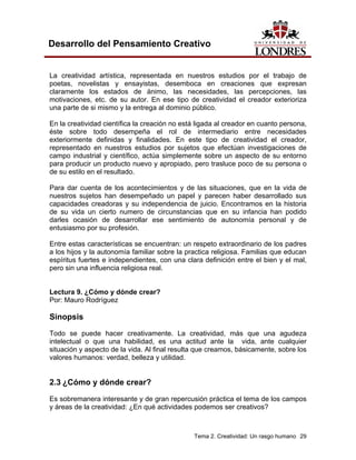 Tema 2. Creatividad: Un rasgo humano 29
Desarrollo del Pensamiento Creativo
La creatividad artística, representada en nuestros estudios por el trabajo de
poetas, novelistas y ensayistas, desemboca en creaciones que expresan
claramente los estados de ánimo, las necesidades, las percepciones, las
motivaciones, etc. de su autor. En ese tipo de creatividad el creador exterioriza
una parte de si mismo y la entrega al dominio público.
En la creatividad científica la creación no está ligada al creador en cuanto persona,
éste sobre todo desempeña el rol de intermediario entre necesidades
exteriormente definidas y finalidades. En este tipo de creatividad el creador,
representado en nuestros estudios por sujetos que efectúan investigaciones de
campo industrial y científico, actúa simplemente sobre un aspecto de su entorno
para producir un producto nuevo y apropiado, pero trasluce poco de su persona o
de su estilo en el resultado.
Para dar cuenta de los acontecimientos y de las situaciones, que en la vida de
nuestros sujetos han desempeñado un papel y parecen haber desarrollado sus
capacidades creadoras y su independencia de juicio. Encontramos en la historia
de su vida un cierto numero de circunstancias que en su infancia han podido
darles ocasión de desarrollar ese sentimiento de autonomía personal y de
entusiasmo por su profesión.
Entre estas características se encuentran: un respeto extraordinario de los padres
a los hijos y la autonomía familiar sobre la practica religiosa. Familias que educan
espíritus fuertes e independientes, con una clara definición entre el bien y el mal,
pero sin una influencia religiosa real.
Lectura 9. ¿Cómo y dónde crear?
Por: Mauro Rodríguez
Sinopsis
Todo se puede hacer creativamente. La creatividad, más que una agudeza
intelectual o que una habilidad, es una actitud ante la vida, ante cualquier
situación y aspecto de la vida. Al final resulta que creamos, básicamente, sobre los
valores humanos: verdad, belleza y utilidad.
2.3 ¿Cómo y dónde crear?
Es sobremanera interesante y de gran repercusión práctica el tema de los campos
y áreas de la creatividad: ¿En qué actividades podemos ser creativos?
 