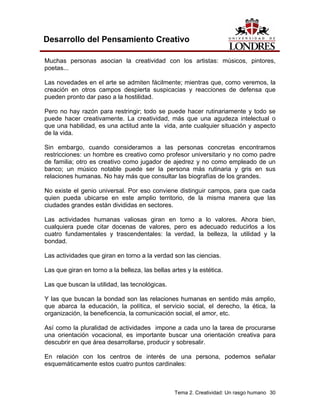 Tema 2. Creatividad: Un rasgo humano 30
Desarrollo del Pensamiento Creativo
Muchas personas asocian la creatividad con los artistas: músicos, pintores,
poetas...
Las novedades en el arte se admiten fácilmente; mientras que, como veremos, la
creación en otros campos despierta suspicacias y reacciones de defensa que
pueden pronto dar paso a la hostilidad.
Pero no hay razón para restringir; todo se puede hacer rutinariamente y todo se
puede hacer creativamente. La creatividad, más que una agudeza intelectual o
que una habilidad, es una actitud ante la vida, ante cualquier situación y aspecto
de la vida.
Sin embargo, cuando consideramos a las personas concretas encontramos
restricciones: un hombre es creativo como profesor universitario y no como padre
de familia; otro es creativo como jugador de ajedrez y no como empleado de un
banco; un músico notable puede ser la persona más rutinaria y gris en sus
relaciones humanas. No hay más que consultar las biografías de los grandes.
No existe el genio universal. Por eso conviene distinguir campos, para que cada
quien pueda ubicarse en este amplio territorio, de la misma manera que las
ciudades grandes están divididas en sectores.
Las actividades humanas valiosas giran en torno a lo valores. Ahora bien,
cualquiera puede citar docenas de valores, pero es adecuado reducirlos a los
cuatro fundamentales y trascendentales: la verdad, la belleza, la utilidad y la
bondad.
Las actividades que giran en torno a la verdad son las ciencias.
Las que giran en torno a la belleza, las bellas artes y la estética.
Las que buscan la utilidad, las tecnológicas.
Y las que buscan la bondad son las relaciones humanas en sentido más amplio,
que abarca la educación, la política, el servicio social, el derecho, la ética, la
organización, la beneficencia, la comunicación social, el amor, etc.
Así como la pluralidad de actividades impone a cada uno la tarea de procurarse
una orientación vocacional, es importante buscar una orientación creativa para
descubrir en que área desarrollarse, producir y sobresalir.
En relación con los centros de interés de una persona, podemos señalar
esquemáticamente estos cuatro puntos cardinales:
 