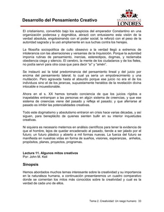 Tema 2. Creatividad: Un rasgo humano 33
Desarrollo del Pensamiento Creativo
El cristianismo, convertido bajo los auspicios del emperador Constantino en una
organización poderosa y dogmática, abrazó con entusiasmo esta visión de la
verdad absoluta, engolosinando con el poder social, la reforzó con el peso de la
autoridad sagrada y la usó ampliamente en sus luchas contra los herejes.
La filosofía sociopolítica de culto obsesivo a la verdad llegó a extremos de
intolerancia con las aberraciones y versanias de la Inquisición. Porque la autoridad
imponía rutinas de pensamiento, inercias, estereotipos, dogmas, y reclamaba
obediencia ciega y silencio. El cerebro, la mente de los ciudadanos y de los fieles,
no podía servir para otra cosa que para decir “sí” y “amén”.
Se instauró así la total predominancia del pensamiento lineal y del juicio por
encima del pensamiento lateral; lo cual ya sería un empobrecimiento y una
mutilación. Pero agravada hasta el absurdo porque ese juicio no era el de los
individuos sino el de los jerarcas, supuestamente heraldos de la revelación divina
intocable e incuestionable.
Ahora en el s. XX hemos tomado conciencia de que los juicios rígidos e
inapelables entrampan a las personas en algún sistema de creencias, y que ese
sistema de creencias viene del pasado y refleja el pasado; y que aferrarse al
pasado es inhibir las potencialidades creativas.
Todo este dogmatismo y absolutismo entraron en crisis hace varias décadas, y así
siguen, para beneplácito de quienes sienten bullir en su interior inquietudes
creativas.
Ni siquiera es necesario meternos en análisis científicos para tener la evidencia de
que el hombre, lejos de quedar encadenado al pasado, tiende a ser jalado por el
futuro; un futuro plástico y abierto a mil formas nuevas. La fuerza del futuro se
manifiesta en nuestras vidas en forma de sueños, visiones, esperanzas, anhelos,
propósitos, planes, proyectos, programas.
Lectura 11. Algunos mitos creativos
Por: John M. Keil
Sinopsis
Hemos abordados muchos temas interesante sobre la creatividad y su importancia
en la naturaleza humana, a continuación presentaremos un cuadro comparativo
donde se comentan los mitos más conocidos sobre la creatividad y cual es la
verdad de cada uno de ellos.
 