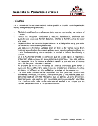 Tema 2. Creatividad: Un rasgo humano 35
Desarrollo del Pensamiento Creativo
Resumen
De la revisión de las lecturas de esta unidad podemos obtener datos importantes
dentro de la planeación publicitaria:
• El distintivo del hombre es el pensamiento, que es conciencia y es ventana al
cosmos.
• Pensar es: imaginar, considerar o discurrir. Reflexionar, examinar con
cuidado una cosa para formar dictamen. Intentar o formar ánimo de hacer
una cosa.
• El pensamiento es instrumento permanente de autoorganización y, por ende,
de desarrollo y crecimiento personales.
• Las actividades humanas valiosas giran en torno a lo valores. Ahora bien,
cualquiera puede citar docenas de valores, pero es adecuado reducirlos a los
cuatro fundamentales y trascendentales: la verdad, la belleza, la utilidad y la
bondad.
• En el s. XX hemos tomado conciencia de que los juicios rígidos e inapelables
entrampan a las personas en algún sistema de creencias, y que ese sistema
de creencias viene del pasado y refleja el pasado; y que aferrarse al pasado
es inhibir las potencialidades creativas.
• Ni siquiera es necesario meternos en análisis científicos para tener la
evidencia de que el hombre, lejos de quedar encadenado al pasado, tiende a
ser jalado por el futuro; un futuro plástico y abierto a mil formas nuevas.
• Los mitos más comunes de la creatividad son: Las personas creativas son
mundanas y corridas, son cultas, han leído mucho y son presuntuosas. Las
personas creativas son más inteligentes que las demás. La gente creativa es
desorganizada. Los creativos son ingeniosos, casi nunca resultan aburridos.
Los creativos están más involucrados con el alcohol y las drogas que los
demás, ya que estimulan el pensamiento creativo.
 