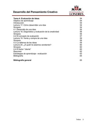 Índice 3
Desarrollo del Pensamiento Creativo
Tema 4. Evaluación de ideas 54
Objetivo de aprendizaje 54
Introducción 54
Lectura 17. Cómo desarrollar una idea 54
Sinopsis 54
4.1 Desarrollo de una idea. 55
Lectura 18. Diagnóstico y evaluación de la creatividad 56
Sinopsis 56
4.2 El concepto de evaluación 57
Lectura 19. Venta y compra de una idea 59
Sinopsis 59
4.3 La defensa de las ideas 59
Lectura 20. ¿A quién le estamos vendiendo? 60
Sinopsis 60
4.4 El factor “cliente” 60
Resumen 62
Estrategias de aprendizaje - evaluación 63
Bibliografía 64
Bibliografía general 65
 