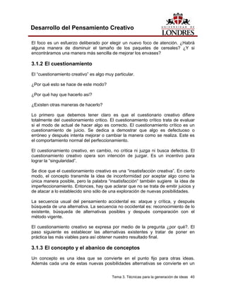 Tema 3. Técnicas para la generación de ideas 40
Desarrollo del Pensamiento Creativo
El foco es un esfuerzo deliberado por elegir un nuevo foco de atención. ¿Habrá
alguna manera de disminuir el tamaño de los paquetes de cereales? ¿Y si
encontráramos una manera más sencilla de mejorar los envases?
3.1.2 El cuestionamiento
El “cuestionamiento creativo” es algo muy particular.
¿Por qué esto se hace de este modo?
¿Por qué hay que hacerlo así?
¿Existen otras maneras de hacerlo?
Lo primero que debemos tener claro es que el cuestionario creativo difiere
totalmente del cuestionamiento critico. El cuestionamiento crítico trata de evaluar
si el modo de actual de hacer algo es correcto. El cuestionamiento crítico es un
cuestionamiento de juicio. Se dedica a demostrar que algo es defectuoso o
erróneo y después intenta mejorar o cambiar la manera como se realiza. Este es
el comportamiento normal del perfeccionamiento.
El cuestionamiento creativo, en cambio, no critica ni juzga ni busca defectos. El
cuestionamiento creativo opera son intención de juzgar. Es un incentivo para
lograr la “singularidad”.
Se dice que el cuestionamiento creativo es una “insatisfacción creativa”. En cierto
modo, el concepto transmite la idea de inconformidad por aceptar algo como la
única manera posible, pero la palabra “insatisfacción” también sugiere la idea de
imperfeccionamiento. Entonces, hay que aclarar que no se trata de emitir juicios y
de atacar a lo establecido sino sólo de una exploración de nuevas posibilidades.
La secuencia usual del pensamiento accidental es: ataque y crítica, y después
búsqueda de una alternativa. La secuencia no occidental es: reconocimiento de lo
existente, búsqueda de alternativas posibles y después comparación con el
método vigente.
El cuestionamiento creativo se expresa por medio de la pregunta ¿por qué?. El
paso siguiente es establecer las alternativas existentes y tratar de poner en
práctica las más viables para así obtener nuestro resultado final.
3.1.3 El concepto y el abanico de conceptos
Un concepto es una idea que se convierte en el punto fijo para otras ideas.
Además cada una de estas nuevas posibilidades alternativas se convierte en un
 