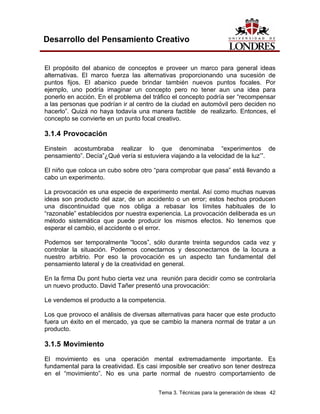 Tema 3. Técnicas para la generación de ideas 42
Desarrollo del Pensamiento Creativo
El propósito del abanico de conceptos e proveer un marco para general ideas
alternativas. El marco fuerza las alternativas proporcionando una sucesión de
puntos fijos. El abanico puede brindar también nuevos puntos focales. Por
ejemplo, uno podría imaginar un concepto pero no tener aun una idea para
ponerlo en acción. En el problema del tráfico el concepto podría ser “recompensar
a las personas que podrían ir al centro de la ciudad en automóvil pero deciden no
hacerlo”. Quizá no haya todavía una manera factible de realizarlo. Entonces, el
concepto se convierte en un punto focal creativo.
3.1.4 Provocación
Einstein acostumbraba realizar lo que denominaba “experimentos de
pensamiento”. Decía”¿Qué vería si estuviera viajando a la velocidad de la luz’”.
El niño que coloca un cubo sobre otro “para comprobar que pasa” está llevando a
cabo un experimento.
La provocación es una especie de experimento mental. Así como muchas nuevas
ideas son producto del azar, de un accidento o un error; estos hechos producen
una discontinuidad que nos obliga a rebasar los límites habituales de lo
“razonable” establecidos por nuestra experiencia. La provocación deliberada es un
método sistemática que puede producir los mismos efectos. No tenemos que
esperar el cambio, el accidente o el error.
Podemos ser temporalmente “locos”, sólo durante treinta segundos cada vez y
controlar la situación. Podemos conectarnos y desconectarnos de la locura a
nuestro arbitrio. Por eso la provocación es un aspecto tan fundamental del
pensamiento lateral y de la creatividad en general.
En la firma Du pont hubo cierta vez una reunión para decidir como se controlaría
un nuevo producto. David Tañer presentó una provocación:
Le vendemos el producto a la competencia.
Los que provoco el análisis de diversas alternativas para hacer que este producto
fuera un éxito en el mercado, ya que se cambio la manera normal de tratar a un
producto.
3.1.5 Movimiento
El movimiento es una operación mental extremadamente importante. Es
fundamental para la creatividad. Es casi imposible ser creativo son tener destreza
en el “movimiento”. No es una parte normal de nuestro comportamiento de
 