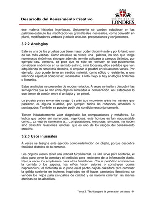 Tema 3. Técnicas para la generación de ideas 44
Desarrollo del Pensamiento Creativo
ese material historias ingeniosas. Únicamente se pueden establecer en las
palabras-estímulo las modificaciones gramaticales necesarias, como convertir en
plural, modificadores verbales y añadir artículos, preposiciones y conjunciones.
3.2.2 Analogías
Este es una de las pruebas que tiene mayor poder discriminante y por lo tanto una
de las más válidas. Como estímulo se ofrece una palabra, no sólo que tenga
numerosos sinónimos sino que además permite aplicarse a campos distintos, por
ejemplo raíz, derecho. Se pide que no sólo se formulen lo que pudiéramos
considerar sinónimos en un sentido estricto, sino todos aquellos sentidos que van
adquiriendo en contextos distintos, al emplear la palabra en situaciones varias. Por
ejemplo, duro puede tener un sentido material, como sólido o resistente, o una
intención espiritual como tenaz, incansable. Tanto mejor si hay analogías brillantes
o literarias.
Estas analogías se presentan de modos variados. A veces se invita a descubrir las
semejanzas que se dan entre objetos sometidos a comparación. Así, establecer lo
que tienen de común entre sí un lápiz y un pincel.
La prueba puede tomar otro sesgo. Se pide que enumeren todos los objetos que
parezcan en alguna cualidad, por ejemplo: todos los redondos, amarillos o
puntiagudos. También se pueden pedir dos condiciones conjuntamente.
Tienen indudablemente valor diagnóstico las comparaciones y metáforas. Se
indica que deben ser numerosas, ingeniosas: este hombre es tan inaguantable
como... La vida es semejante a... Comparaciones, metáforas, símbolos, no hacen
sino descubrir relaciones remotas, que es uno de los rasgos del pensamiento
creativo.
3.2.3 Usos inusuales
A veces se designa este ejercicio como redefinición del objeto, porque descubre
finalidad distintas de la corriente.
Los objetos suelen tener una utilidad fundamental. La silla sirve para sentarse, el
plato para poner la comida y el periódico para enterarse de la información diaria.
Pero a veces los empleamos para otras finalidades. Con el periódico envolvemos
la comida o los zapatos, los niños hacen aviones o construyen gorros
napoleónicos, el motorista se lo pone en el pecho bajo la cazadora para combatir
la gélida corriente en invierno; inspirados en él hacen camisetas llamativas; se
venden los viejos para campañas de caridad y en invierno calientan las manos
ateridas de los albañiles.
 