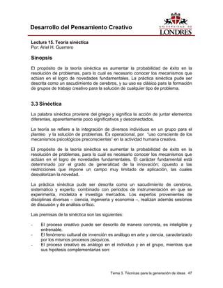 Tema 3. Técnicas para la generación de ideas 47
Desarrollo del Pensamiento Creativo
Lectura 15. Teoría sinéctica
Por: Ariel H. Guerrero
Sinopsis
El propósito de la teoría sinéctica es aumentar la probabilidad de éxito en la
resolución de problemas, para lo cual es necesario conocer los mecanismos que
actúan en el logro de novedades fundamentales. La práctica sinéctica pude ser
descrita como un sacudimiento de cerebros, y su uso es clásico para la formación
de grupos de trabajo creativo para la solución de cualquier tipo de problema.
3.3 Sinéctica
La palabra sinéctica proviene del griego y significa la acción de juntar elementos
diferentes, aparentemente poco significativos y desconectados.
La teoría se refiere a la integración de diversos individuos en un grupo para el
planteo y la solución de problemas. Es operacional, por “uso consciente de los
mecanismos psicológicos preconscientes” en la actividad humana creativa.
El propósito de la teoría sinéctica es aumentar la probabilidad de éxito en la
resolución de problemas, para lo cual es necesario conocer los mecanismos que
actúan en el logro de novedades fundamentales. El carácter fundamental está
determinado por el grado de generalidad de la innovación; opuesto a las
restricciones que impone un campo muy limitado de aplicación, las cuales
desvalorizan la novedad.
La práctica sinéctica pude ser descrita como un sacudimiento de cerebros,
sistemático y experto, combinado con periodos de instrumentación en que se
experimenta, modeliza e investiga mercados. Los expertos provenientes de
disciplinas diversas – ciencia, ingenieria y economia –, realizan además sesiones
de discusión y de análisis crítico.
Las premisas de la sinéctica son las siguientes:
- El proceso creativo puede ser descrito de manera concreta, es inteligible y
entrenable.
- El fenómeno cultural de invención es análogo en arte y ciencia, caracterizado
por los mismos procesos psíquicos.
- El proceso creativo es análogo en el individuo y en el grupo, mientras que
sus hipótesis complementarias son:
 