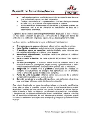 Tema 3. Técnicas para la generación de ideas 48
Desarrollo del Pensamiento Creativo
a) La eficiencia creativo a puede ser aumentada y mejorada notablemente
si se entiende el proceso psicológico operativo.
b) En el proceso creativo el componente emocional es más importante que
el intelectual, y el irracional más importante que el racional.
c) Son los elementos emocionales irracionales los que pueden y deben ser
entendidos con el fin de aumentar la probabilidad de éxito en la
resolución de problemas.
La práctica de la sinéctica comienza por la formación de grupos, lo cual se realiza
en tres fases: selección de personal, entrenamiento e integración dentro del
ambiente de la institución, empresa u organismo que desea aplicar el método.
Las fases técnico – prácticas del proceso sinéctico son las siguientes:
a) El problema como aparece: planteado a los creativos o por los creativos.
b) Hacer familiar lo extraño: análisis para revelar componentes y factores.
c) El problema como es entendido: análisis detallado hasta minucias, que
completa la maduración del problema como aparece.
d) Mecanismos operacionales: analogías metafóricas relativas al problema
como es entendido.
e) Hacer extraño lo familiar: se pasa a percibir el problema como ajeno a
nosotros.
f) Estados psicológicos: la actividad mental hacia el problema alcanza los
estados de inclusión, postergación, especulación y lugar común que la teoría
sinéctica describe como clima psicológico más propicio para la innovación.
g) Integración de estados con el problema: alcanzados los estados, se
compara conceptualmente la analogía mas aproximada con el problema
como es entendido, que es liberado así de su rigidez.
h) Punto de vista innovador: obtenido como consecuencia de la anterior
comparación integradora, con sentido técnico.
i) Solución o meta de la investigación: punto de vista es llevado a la práctica
para su ensayo, o bien es objeto de ulterior investigación.
Este intento de estimular los mecanismos innovadores, previamente identificados,
es un avance sobre la posición, cercana al azar, la cual espera obtener mayor
rendimiento creativo con más gente o más tiempo dedicados a tratar de innovar,
mientras exalta la figura del individuo genial dotado de creatividad intransferible.
La organización de sesiones sistemáticas de sacudimiento de cerebros, orientado
por los mecanismos sinécticos, es más efectiva que el sistema original en que no
se orienta ni se entrena en los procesos analógicos y sinérgicos por interacción en
el grupo.
 
