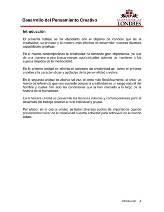 Introducción 4
Desarrollo del Pensamiento Creativo
Introducción
El presente trabajo se ha elaborado con el objetivo de conocer que es la
creatividad, su proceso y la manera más efectiva de desarrollar nuestras diversas
capacidades creativas.
En el mundo contemporáneo la creatividad ha tomando gran importancia, ya que
de una manera u otra busca nuevas oportunidades además de mantener a los
sujetos alejados de la mediocridad.
En la primera unidad se afronta el concepto de creatividad así como el proceso
creativo y la características y aptitudes de la personalidad creativa.
En la segunda unidad se aborda tal vez, el tema más filosóficamente, al crear un
marco de referencia que nos sustente porque la creatividad es un rasgo natural del
hombre y cuales han sido las condiciones que la han marcado a lo largo de la
historia de la humanidad.
En la tercera unidad se presentan las técnicas clásicas y contemporáneas para el
desarrollo del trabajo creativo a nivel individual y grupal.
Por ultimo, en la cuarta unidad se tratan diversos puntos de importancia cuando
pretendemos hacer de la creatividad nuestra actividad para sobrevivir en el mundo
actual.
 