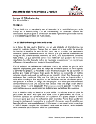 Tema 3. Técnicas para la generación de ideas 49
Desarrollo del Pensamiento Creativo
Lectura 16. El Brainstorming
Por: Ricardo Marín
Sinopsis
Tal vez la técnica por excelencia para el desarrollo de la creatividad en grupos de
trabajo es el brainstorming. Con el brainstorming se pretenden superar las
condiciones adversas para la producción de ideas y generar experiencias nuevas
y favorecedoras para todos los involucrados.
3.4 El Brainstorming o lluvia de ideas
A lo largo de casi cuatro decenios de un uso dilatado, el brainstorming ha
adquirido múltiples facetas. Apenas hay un rasgo en el que estén de acuerdo
teorizantes o usuarios de esta técnica, pero hay un principio que permanece
invariable, que es la esencia misma del método y el que permite diferenciarlo de
cualquier otro: durante la fase productiva de ideas, está absolutamente prohibida
toda crítica. Lo que comenzó siendo una institución que pareció dar buenos
resultados, ha sido después motivo de rigurosas evaluaciones y de numerosas
reflexiones para explicar sus fundamentos psicológicos.
En los sistemas de deliberación tradicional cuando se reúnen los grupos para
resolver un problema, gran parte del tiempo se invierte en atacar las ideas ajenas
y defender las propias. El resultado es que muchos hallazgos no se exponen en
público por miedo al fracaso. Gran parte del tiempo es consumido en inútiles
debates, donde cada cual se reafirma en su posición inicial. Con frecuencia se
endurecen las posiciones. Más que los diálogos se trata de interminables y
reiterados monólogos. Los espíritus no se fecundan con las intuiciones ajenas,
que parecen a muchos un riesgo para las propias, más bien que acercamientos
complementarios hacía una solución más valiosa. Tras una larga sesión afloran
escasas ideas y en la aceptación final pesa no poco la posición revelante de
quienes las exponen, sus condiciones de liderazgo o su facilidad de expresión.
Con el brainstorming se pretende superar estas condiciones adversas para la
producción de ideas. Hay que dejar libre curso al pensamiento de todos, y
conceder igualdad de oportunidades de expresión. Se quiere ofrecer el clima
necesario para que todas las soluciones sean explícitas. Nadie debe quedar sin
intervenir, nadie puede monopolizar la producción de nuevas ideas. Es posible que
las más valiosas sean aportadas por individuos con pocas capacidades expresivas
o dialécticas pero con grandes intuiciones, capaces de ver nuevos caminos donde
otros creen que están cerradas todas las posibilidades.
 