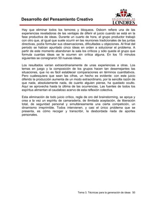 Tema 3. Técnicas para la generación de ideas 50
Desarrollo del Pensamiento Creativo
Hay que eliminar todos los temores y bloqueos. Osborn refiere una de las
experiencias reveladoras de las ventajas de diferir el juicio cuando se está en la
fase productiva de ideas. Durante un cuarto de hora, el grupo productor trabajó
con otro que, al igual que suele ocurrir en las reuniones tradicionales de las juntas
directivas, podía formular sus observaciones, dificultades u objeciones. Al final del
periodo se habían apuntado cinco ideas en orden a solucionar el problema. A
partir de este momento abandonan la sala los críticos y sólo queda el grupo que
formula cuantas ideas se le ocurren sin crítica alguna. En los 15 minutos
siguientes se consignaron 50 nuevas ideas.
Los resultados varían extraordinariamente de unas experiencias a otras. Los
temas en juego y la composición de los grupos hacen tan desemejantes las
situaciones, que no es fácil establecer comparaciones en términos cuantitativos.
Pero cualesquiera que sean las cifras, un hecho es evidente: con este juicio
diferido la producción aumenta de un modo extraordinario, por la sencilla razón de
que nada, absolutamente nada, de cuanto alguien piense, ha quedado oculto.
Aquí se aprovecha hasta la última de las ocurrencias. Las fuentes de todos los
espíritus alimentan el caudaloso acervo de esta reflexión colectiva.
Esta eliminación de todo juicio crítico, regla de oro del brainstorming, se apoya y
crea a la vez un espíritu de camaradería, de ilimitada aceptación, de liberación
total, de seguridad personal y simultáneamente una cierta competición, un
dinamismo irreprimible. Todos intervienen, y casi el único problema que se
presenta, es cómo recoger y transcribir, la desbordada riada de aportes
personales.
 