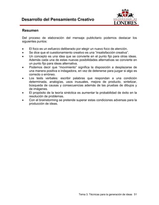 Tema 3. Técnicas para la generación de ideas 51
Desarrollo del Pensamiento Creativo
Resumen
Del proceso de elaboración del mensaje publicitario podemos destacar los
siguientes puntos:
• El foco es un esfuerzo deliberado por elegir un nuevo foco de atención.
• Se dice que el cuestionamiento creativo es una “insatisfacción creativa”.
• Un concepto es una idea que se convierte en el punto fijo para otras ideas.
Además cada una de estas nuevas posibilidades alternativas se convierte en
un punto fijo para ideas alternativa.
• Podemos decir que “movimiento” significa la disposición a desplazarse de
una manera positiva e indagadora, en vez de detenerse para juzgar si algo es
correcto o erróneo.
• Los tests verbales: escribir palabras que respondan a una condición
determinada, analogías, usos inusuales, mejora de producto, sintetizar,
búsqueda de causas y consecuencias además de las pruebas de dibujos y
de imágenes.
• El propósito de la teoría sinéctica es aumentar la probabilidad de éxito en la
resolución de problemas.
• Con el brainstorming se pretende superar estas condiciones adversas para la
producción de ideas.
 