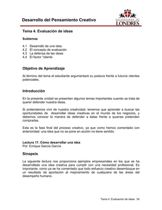 Tema 4. Evaluación de ideas 54
Desarrollo del Pensamiento Creativo
Tema 4. Evaluación de ideas
Subtemas
4.1 Desarrollo de una idea.
4.2 El concepto de evaluación
4.3 La defensa de las ideas
4.4 El factor “cliente
Objetivo de Aprendizaje
Al término del tema el estudiante argumentará su postura frente a futuros clientes
potenciales.
Introducción
En la presente unidad se presentan algunos temas importantes cuando se trata de
querer defender nuestra ideas.
Si pretendemos vivir de nuestra creatividad, tenemos que aprender a buscar las
oportunidades de desarrollar ideas creativas en el mundo de los negocios, y
debemos conocer la manera de defender a éstas frente a quienes pretenden
comprarlas.
Esta es la fase final del proceso creativo, ya que como hemos comentado con
anterioridad: una idea que no se pone en acción no tiene sentido.
Lectura 17. Cómo desarrollar una idea
Por: Enrique García García
Sinopsis
La siguiente lectura nos proporciona ejemplos empresariales en los que se ha
desarrollado una idea creativa para cumplir con una necesidad profesional. Es
importante, como ya se ha comentado que todo esfuerzo creativo desemboque en
un resultado de aportación al mejoramiento de cualquiera de las áreas del
desempeño humano.
 