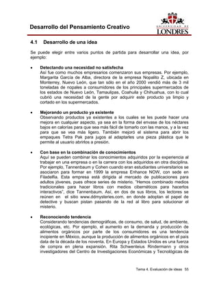 Tema 4. Evaluación de ideas 55
Desarrollo del Pensamiento Creativo
4.1 Desarrollo de una idea
Se puede elegir entre varios puntos de partida para desarrollar una idea, por
ejemplo:
• Detectando una necesidad no satisfecha
Así fue como muchos empresarios comenzaron sus empresas. Por ejemplo,
Margarita García de Alba, directora de la empresa Nopalito Z, ubicada en
Monterrey, Nuevo León, que tan sólo en el año 2000 vendió más de 3 mil
toneladas de nopales a consumidores de los principales supermercados de
los estados de Nuevo León, Tamaulipas, Coahuila y Chihuahua, con lo cual
cubrió una necesidad de la gente por adquirir este producto ya limpio y
cortado en los supermercados.
• Mejorando un producto ya existente
Observando productos ya existentes a los cuales se les puede hacer una
mejora en cualquier aspecto, ya sea en la forma del envase de los néctares
bajos en calorías para que sea más fácil de tomarlo con las manos, y a la vez
para que se vea más ligero. También mejoró el sistema para abrir los
empaques Tetra Pak para jugos al adaptarles una pieza plástica que le
permite al usuario abrirlos a presión.
• Con base en la combinación de conocimientos
Aquí se pueden combinar los conocimientos adquiridos por la experiencia al
trabajar en una empresa o en la carrera con los adquiridos en otra disciplina.
Por ejemplo, Tannenbaum y Cohen cuando eran estudiantes universitarios se
asociaron para formar en 1999 la empresa Enhance NOW, con sede en
Filadelfia. Esta empresa está dirigida al mercado de publicaciones para
adultos jóvenes, pues ofrece series de misterio. “Hemos combinado medios
tradicionales para hacer libros con medios cibernéticos para hacerlos
interactivos”, dice Tannenbaum. Así, en dos de sus libros, los lectores se
reúnen en el sitio www.ddmysteries.com, en donde adoptan el papel de
detective y buscan pistan pasando de la red al libro para solucionar el
misterio.
• Reconociendo tendencia
Considerando tendencias demográficas, de consumo, de salud, de ambiente,
ecológicas, etc. Por ejemplo, el aumento en la demanda y producción de
alimentos orgánicos por parte de los consumidores es una tendencia
incipiente en México, aunque la producción de alimentos orgánicos en el país
data de la década de los noventa. En Europa y Estados Unidos es una fuerza
de compra en plena expansión. Rita Schwenteius Rindermann y otros
investigadores del Centro de Investigaciones Económicas y Tecnológicas de
 