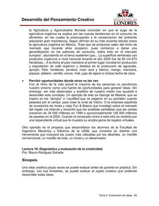 Tema 4. Evaluación de ideas 56
Desarrollo del Pensamiento Creativo
la Agricultura y Agroindustria Mundial coinciden en que el auge de la
agricultura orgánica se explica por las nuevas tendencias en el consumo de
alimentos, en las cuales la preocupación y la conservación del ambiente
adquieren gran importancia. Según afirman en su más reciente estudio sobre
la agricultura orgánica en México, “Este tipo de productos salen del nicho de
mercado que durante años ocuparon, pues comienza a darse una
generalización en los patrones de consumo, sobre todo en el mercado
europeo”, abundando en el tema sostienen que... La superficie sembrada con
productos orgánicos a nivel nacional durante el año 2000 fue de 85 mil 675
hectáreas... A la fecha el país mantiene el primer lugar mundial en producción
y exportación de café orgánico y destaca en la producción de aguacate,
ajonjolí, fríjol, hortalizas, jamaica, maíz azul y blanco, mango, manzana,
papaya, plátano, vainilla, cocoa, miel, jugo de agave e incluso leche de vaca.
• Percibir oportunidades donde otros no las ven
Con el ritmo de la vida actual la mayoría de las personas no percibimos
nuestro entorno como una fuente de oportunidades para generar ideas. Sin
embargo, ser más observador y analítico de nuestro medio nos ayudará a
desarrollar este concepto. Un ejemplo de esto es George de Mastral, que se
inspiro en los “abrojos” o “caudillos”que se pegaron en su pantalón cuando
paseaba por el campo, para crear la cinta de Velcro. O la empresa española
de accesorios de moda y viaje Fun & Basics que investigó sobre el mercado
del regalo vía Internet y encontró que los analistas señalaban que las ventas
crecerían de 34 000 millones en 1999 a aproximadamente 128 000 millones
de pesetas en el 2002. Cuando el comprador entra a este sitio es recibido por
una dependiente virtual que le muestra su amplia gama de regalos virtuales.
Otro ejemplo es el proyecto que desarrollaron los alumnos de la Facultad de
Ingeniería Mecánica y Eléctrica de la UANL que consistía en diseñar una
herramienta que incluyera las cuatro más utilizadas por los albañiles, un martillo
convencional, un martillo de bola, un cincel y un desarmador.
Lectura 18. Diagnóstico y evaluación de la creatividad.
Por: Mauro Rodíguez Estrada
Sinopsis
Una idea creativa pocas veces se puede evaluar antes de ponerla en práctica. Sin
embargo, con sus limitantes, se puede evaluar al sujeto creativo que pretende
desarrollar estas ideas.
 