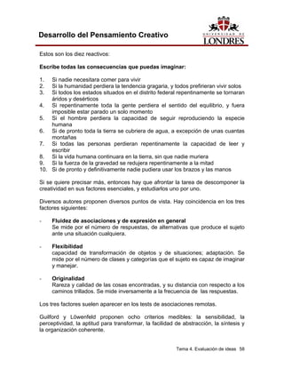 Tema 4. Evaluación de ideas 58
Desarrollo del Pensamiento Creativo
Estos son los diez reactivos:
Escribe todas las consecuencias que puedas imaginar:
1. Si nadie necesitara comer para vivir
2. Si la humanidad perdiera la tendencia gragaria, y todos prefirieran vivir solos
3. Si todos los estados situados en el distrito federal repentinamente se tornaran
áridos y desérticos
4. Si repentinamente toda la gente perdiera el sentido del equilibrio, y fuera
imposible estar parado un solo momento
5. Si el hombre perdiera la capacidad de seguir reproduciendo la especie
humana
6. Si de pronto toda la tierra se cubriera de agua, a excepción de unas cuantas
montañas
7. Si todas las personas perdieran repentinamente la capacidad de leer y
escribir
8. Si la vida humana continuara en la tierra, sin que nadie muriera
9. Si la fuerza de la gravedad se redujera repentinamente a la mitad
10. Si de pronto y definitivamente nadie pudiera usar los brazos y las manos
Si se quiere precisar más, entonces hay que afrontar la tarea de descomponer la
creatividad en sus factores esenciales, y estudiarlos uno por uno.
Diversos autores proponen diversos puntos de vista. Hay coincidencia en los tres
factores siguientes:
- Fluidez de asociaciones y de expresión en general
Se mide por el número de respuestas, de alternativas que produce el sujeto
ante una situación cualquiera.
- Flexibilidad
capacidad de transformación de objetos y de situaciones; adaptación. Se
mide por el número de clases y categorías que el sujeto es capaz de imaginar
y manejar.
- Originalidad
Rareza y calidad de las cosas encontradas, y su distancia con respecto a los
caminos trillados. Se mide inversamente a la frecuencia de las respuestas.
Los tres factores suelen aparecer en los tests de asociaciones remotas.
Guilford y Löwenfeld proponen ocho criterios medibles: la sensibilidad, la
perceptividad, la aptitud para transformar, la facilidad de abstracción, la síntesis y
la organización coherente.
 