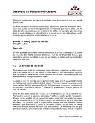 Tema 4. Evaluación de ideas 59
Desarrollo del Pensamiento Creativo
Con esto señalaremos simplemente posibles rutas de un camino que aun queda
por recorrer.
Se hace necesario asimismo diseñar tests específicos para las diferentes áreas,
dado que puede ser tan heterogéneas las capacidades que implica cada una de
ellas. La elevada creatividad en el terreno del ballet, por ejemplo, garantiza muy
poco la creatividad para el arte culinario; y la excelencia en las matemáticas puede
coexistir con la más triste mediocridad en el deporte.
Lectura 19. Venta y compra de una idea
Por: John M. Keil
Sinopsis
Se han quedado los tiempos atrás los tiempos en que sólo se creaba por el placer
de hacerlo. De hecho quienes pretenden vivir de la creatividad tienen que
aprender a vender sus ideas ya que es su trabajo, el trabajo del que pretenden
depender para vivir.
4.3 La defensa de las ideas
No importa cuan brillante, inspiradora, potencialmente productiva, revolucionaria,
práctica o astuta sea una idea; si uno no hace algo con ella, no vale nada. A todos
nos ha sucedido volvernos en contra, al correr de los años, con ideas que se nos
habían ocurrido en algún momento u otro.
A veces la idea no es más que un pensamiento fugaz con el que probablemente
no hubiéramos hecho nada de todos modos. Pero con mucha frecuencia, en el
área creativa, la idea tiene posibilidades definitivamente porque no conseguimos
convencer a otros de sus méritos. O, si estamos en el extremo receptor, porque no
nos fue vendida.
Una de las definiciones de vender que encontramos en el diccionario es:
“persuadir o inducir a alguien a comparar. Y este es nuestro punto. Persuasión.
Un arte no tan amable, pero a menudo complejo, misterioso y generador de ideas,
que tiene que ver tanto con la lógico como con los sentimientos: un arte que exige
el máximo de habilidad para la presentación. Aquello que nos interesa cuando
tenemos que administrar y guiar el esfuerzo creativo no es tanto la venta
individual, sino la manera de hacer una presentación. La diferencia está en que
por lo general una presentación es una tarea más estructurada y formal y requiere
 
