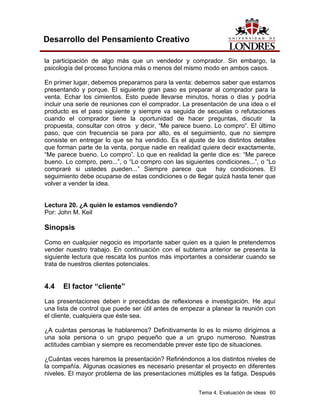 Tema 4. Evaluación de ideas 60
Desarrollo del Pensamiento Creativo
la participación de algo más que un vendedor y comprador. Sin embargo, la
psicología del proceso funciona más o menos del mismo modo en ambos casos.
En primer lugar, debemos prepararnos para la venta: debemos saber que estamos
presentando y porque. El siguiente gran paso es preparar al comprador para la
venta. Echar los cimientos. Esto puede llevarse minutos, horas o días y podría
incluir una serie de reuniones con el comprador. La presentación de una idea o el
producto es el paso siguiente y siempre va seguida de secuelas o refutaciones
cuando el comprador tiene la oportunidad de hacer preguntas, discutir la
propuesta, consultar con otros y decir, “Me parece bueno. Lo compro”. El último
paso, que con frecuencia se para por alto, es el seguimiento, que no siempre
consiste en entregar lo que se ha vendido. Es el ajuste de los distintos detalles
que forman parte de la venta, porque nadie en realidad quiere decir exactamente,
“Me parece bueno. Lo compro”. Lo que en realidad la gente dice es: “Me parece
bueno. Lo compro, pero...”, o “Lo compro con las siguientes condiciones...”, o “Lo
compraré si ustedes pueden...” Siempre parece que hay condiciones. El
seguimiento debe ocuparse de estas condiciones o de llegar quizá hasta tener que
volver a vender la idea.
Lectura 20. ¿A quién le estamos vendiendo?
Por: John M. Keil
Sinopsis
Como en cualquier negocio es importante saber quien es a quien le pretendemos
vender nuestro trabajo. En continuación con el subtema anterior se presenta la
siguiente lectura que rescata los puntos más importantes a considerar cuando se
trata de nuestros clientes potenciales.
4.4 El factor “cliente”
Las presentaciones deben ir precedidas de reflexiones e investigación. He aquí
una lista de control que puede ser útil antes de empezar a planear la reunión con
el cliente, cualquiera que éste sea.
¿A cuántas personas le hablaremos? Definitivamente lo es lo mismo dirigirnos a
una sola persona o un grupo pequeño que a un grupo numeroso. Nuestras
actitudes cambian y siempre es recomendable prever este tipo de situaciones.
¿Cuántas veces haremos la presentación? Refiriéndonos a los distintos niveles de
la compañía. Algunas ocasiones es necesario presentar el proyecto en diferentes
niveles. El mayor problema de las presentaciones múltiples es la fatiga. Después
 