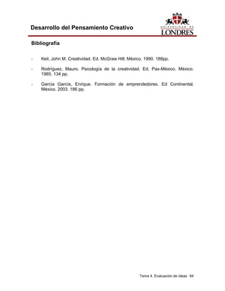 Tema 4. Evaluación de ideas 64
Desarrollo del Pensamiento Creativo
Bibliografía
- Keil, John M. Creatividad. Ed. McGraw Hill. México. 1990. 188pp.
- Rodríguez, Mauro. Psicología de la creatividad. Ed. Pax-México. México.
1985. 134 pp.
- García García, Enrique. Formación de emprendedores. Ed Continental.
México. 2003. 186 pp.
 