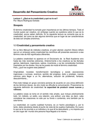 Tema 1. Definición de creatividad 7
Desarrollo del Pensamiento Creativo
Lectura 1. ¿Qué es la creatividad y qué no lo es?
Por: Mauro Rodríguez Estrada
Sinopsis
El término creatividad ha tomado gran importancia en los últimos tiempos. Todo el
mundo quiere ser creativo, sin embargo cuando se cuestiona sobre lo que es la
creatividad, pocos saben definirla. En la siguiente lectura se comenta que es la
creatividad, así como se dan algunos términos que en lugar de ser características
de ésta son simples sinónimos.
1.1 Creatividad y pensamiento creativo
En su libro Manual de métodos creativos, el autor alemán Joachim Sikora refiere
que en un simposio sobre creatividad los científicos allí presentes asociaron a ese
término más de 400 significados diferentes.
La palabra creatividad no aparece en el Diccionario de la Real Academia sino
hasta las más recientes ediciones. Anteriormente a los creativos se les llamaba
genios, talentosos, ingeniosos, sabios, inventores, y se les consideraba hombres
inspirados por los dioses. Hoy se ha puesto de moda el término creatividad.
Pero, ¿qué nos sugiere esta palabra?
Originalidad, novedad, transformación tecnológica y social, asociaciones
ingeniosas y curiosas, aventura, sentido del progreso, éxito y prestigio, nuevos
caminos para llegar a un fin, alternativas, solución de problemas, fantasía,
descubrimiento...
Para todo trabajo en grupo conviene ponerse de acuerdo en una única definición
de los términos claves, de otro modo se dificulta la comunicación. Proponemos la
siguiente definición de creatividad: la capacidad de producir cosas nuevas y
valiosas.
La palabra cosas se toma en el sentido más amplio, que incluye prácticamente
todo. Un método, un estilo, una relación, una actitud, una idea, es decir, cabe
considerar las creaciones no sólo por su fondo o contenido, sino también por la
sola forma.
La creatividad, en cuanto cualidad humana, es un hecho psicológico y, por lo
tanto, debe estudiarse desde el punto de vista de los sujetos implicados. Es nuevo
lo que se le ha ocurrido a un individuo y lo que él ha descubierto, y no importa que
en otro lugar del mundo otra persona haya llegado a lo mismo.
 