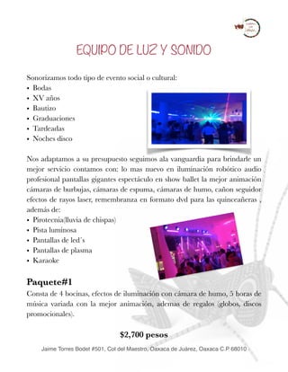 EQUIPO DE LUZ Y SONIDO
Sonorizamos todo tipo de evento social o cultural:
• Bodas
• XV años
• Bautizo
• Graduaciones
• Tardeadas
• Noches disco
Nos adaptamos a su presupuesto seguimos ala vanguardia para brindarle un
mejor servicio contamos con: lo mas nuevo en iluminación robótico audio
profesional pantallas gigantes espectáculo en show ballet la mejor animación
cámaras de burbujas, cámaras de espuma, cámaras de humo, cañon seguidor
efectos de rayos laser, remembranza en formato dvd para las quinceañeras ,
además de:
• Pirotecnia(lluvia de chispas)
• Pista luminosa
• Pantallas de led´s
• Pantallas de plasma
• Karaoke
Paquete#1
Consta de 4 bocinas, efectos de iluminación con cámara de humo, 5 horas de
música variada con la mejor animación, ademas de regalos (globos, discos
promocionales).
$2,700 pesos
Jaime Torres Bodet #501, Col del Maestro, Oaxaca de Juárez, Oaxaca C.P 68010
 